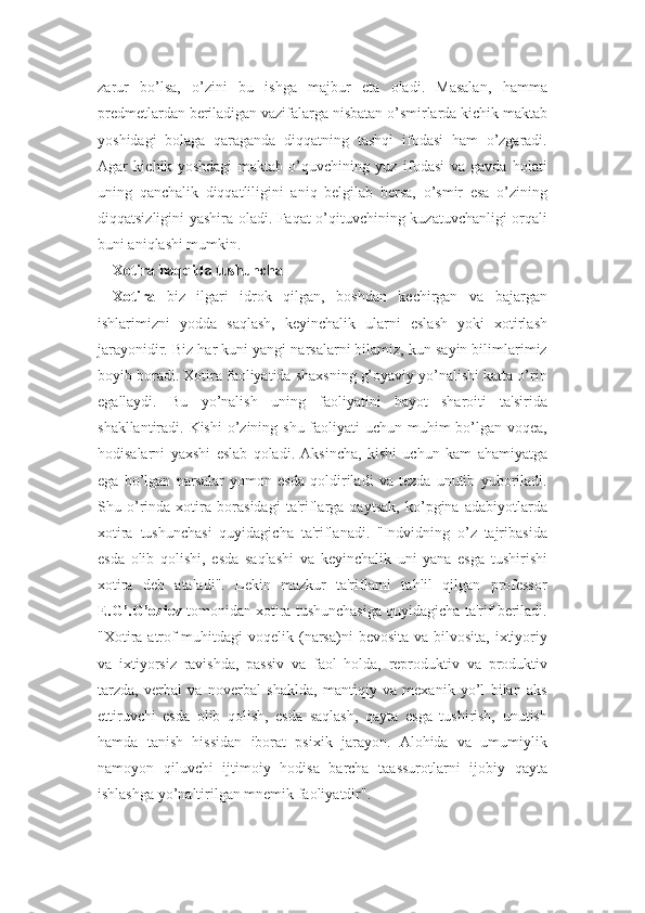 zarur   bo’lsa,   o’zini   bu   ishga   majbur   eta   oladi.   Masalan,   hamma
predmetlardan beriladigan vazifalarga nisbatan o’smirlarda kichik maktab
yoshidagi   bolaga   qaraganda   diqqatning   tashqi   ifodasi   ham   o’zgaradi.
Agar   kichik   yoshdagi   maktab   o’quvchining   yuz   ifodasi   va   gavda   holati
uning   qanchalik   diqqatliligini   aniq   belgilab   bersa,   o’smir   esa   o’zining
diqqatsizligini yashira oladi. Faqat o’qituvchining kuzatuvchanligi orqali
buni aniqlashi mumkin.
Xotira haqqida tushuncha
Xotira   biz   ilgari   idrok   qilgan,   boshdan   kechirgan   va   bajargan
ishlarimizni   yodda   saqlash,   keyinchalik   ularni   eslash   yoki   xotirlash
jarayonidir. Biz har kuni yangi narsalarni bilamiz, kun sayin bilimlarimiz
boyib boradi. Xotira faoliyatida shaxsning g’oyaviy yo’nalishi katta o’rin
egallaydi.   Bu   yo’nalish   uning   faoliyatini   hayot   sharoiti   ta'sirida
shakllantiradi. Kishi  o’zining shu faoliyati  uchun muhim bo’lgan voqea,
hodisalarni   yaxshi   eslab   qoladi.   Aksincha,   kishi   uchun   kam   ahamiyatga
ega   bo’lgan   narsalar   yomon   esda   qoldiriladi   va   tezda   unutib   yuboriladi.
Shu   o’rinda   xotira   borasidagi   ta'riflarga   qaytsak,   ko’pgina   adabiyotlarda
xotira   tushunchasi   quyidagicha   ta'riflanadi.   "Indvidning   o’z   tajribasida
esda   olib   qolishi,   esda   saqlashi   va   keyinchalik   uni   yana   esga   tushirishi
xotira   deb   ataladi".   Lekin   mazkur   ta'riflarni   tahlil   qilgan   professor
E.G’.G’oziev  tomonidan xotira tushunchasiga quyidagicha ta'rif beriladi.
"Xotira  atrof-muhitdagi  voqelik (narsa)ni  bevosita va  bilvosita,  ixtiyoriy
va   ixtiyorsiz   ravishda,   passiv   va   faol   holda,   reproduktiv   va   produktiv
tarzda,   verbal   va   noverbal   shaklda,   mantiqiy   va   mexanik   yo’l   bilan   aks
ettiruvchi   esda   olib   qolish,   esda   saqlash,   qayta   esga   tushirish,   unutish
hamda   tanish   hissidan   iborat   psixik   jarayon.   Alohida   va   umumiylik
namoyon   qiluvchi   ijtimoiy   hodisa   barcha   taassurotlarni   ijobiy   qayta
ishlashga yo’naltirilgan mnemik faoliyatdir". 