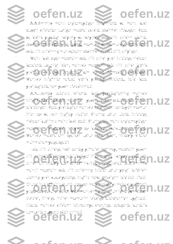 A.A.Smirnov   ma'no   anglatmaydigan   bo’g’inlarda   va   ma'no   kasb
etuvchi   so’zlardan   tuzilgan   material   asosida   tekshirish   o’tkazgan.   Katta
va   kichik   yoshdagi   ixtiyoriy   va   ixtiyorsiz   esda   olib   qolishni   alohida
tekshirish har ikkala yosh davrida mazmunli va mazmunsiz materiallarni
esda olib qolishning munosabatini tekshirish maqsad qilib qo’yilgan.
Ma'no   kasb   etgan   materialni   esda   olib   qolish   yosh   bolalarga   nisbatan
kattalarda   ustunligi   lekin,   ma'nosiz   materialni   esda   olib   qolish   kichik
yoshdagi   bolalarga   qaraganda   kam   samara   bermasligi   aniqlangan.
Ma'nosiz   bo’g’inlar   nafaqat   kichik   yoshdagi   bolalarda,   balki   katta
yoshdagilarda ham yaxshi o’zlashtiriladi.
A.N.Leontev   tadqiqot   ishlarida   katta   yoshdagilarning   ma'nosiz
bo’g’inlardan   tuzilgan   materialni   yaxshi,   puxta   esda   saqlab   qolishi
ta'kidlangan. Katta yoshdagilar ma'nosiz bo’g’inlarni qandaydir mazmun
bilan   tez   va   oson   bog’lay   oladilar.   Shuning   uchun   ularda   bolalarga
nisbatan kuchliroq ma'no kasb etadi. Shuningdek, ma'no anglatmaydigan
materialni   o’zlashtirish   jarayoni   tez   ko’chadi,   mahsuldorroq   bo’ladi.
Ma'nosiz   materiallarni   egallash   uchun   iroda   kuchi,   irodaviy   sifatlar
muhim ahamiyatga egadir.
Esda olib qolishga hech qanday yo’nalish berilmay, materialni yaxshi
olib   qolinishi   kishining   jadal   faoliyati   bilan   bog’liq.   Ixtiyorsiz   esda   olib
qolish faol irodaviy kuch sarflash hisobiga amalga oshadi. A.A.Smirnov
ma'noli   materialni   esda   olib   qolishning   bolalar   uchun   yengil   ko’chishi
ularning   yosh   xususiyatlariga   bog’liq   narsa   emasligini   ta'kidlab   o’tadi.
Chunki bolalar hali tushunib olmagan materialni go’yo ma'nosi yashirinib
yotgandek qabul qiladilar. Matn ma'nosining noma'lumligi unga nisbatan
qiziqish,   bilishga   intilish   mazmunini   izlashga   talabchanlikni   uyg’otadi.
Odatda   ma'nosiz   so’zlarni   laboratoriya   sharoitiga   qaraganda   kundalik
turmushda puxtaroq eslab qolinadi. 