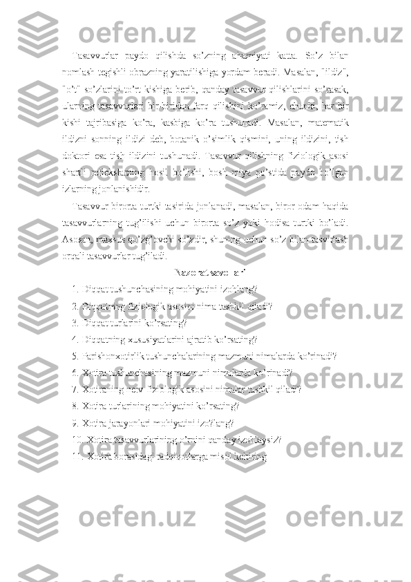 Tasavvurlar   paydo   qilishda   so’zning   ahamiyati   katta.   So’z   bilan
nomlash tegishli obrazning yaratilishiga yordam beradi. Masalan, "ildiz",
"o’t"   so’zlarini  to’rt  kishiga   berib,  qanday  tasavvur  qilishlarini   so’rasak,
ularning   tasavvurlari   bir-biridan   farq   qilishini   ko’ramiz,   chunki,   har   bir
kishi   tajribasiga   ko’ra,   kasbiga   ko’ra   tushunadi.   Masalan,   matematik
ildizni   sonning   ildizi   deb,   botanik   o’simlik   qismini,   uning   ildizini,   tish
doktori   esa   tish   ildizini   tushunadi.   Tasavvur   qilishning   fiziologik   asosi
shartli   reflekslarning   hosil   bo’lishi,   bosh   miya   po’stida   paydo   bo’lgan
izlarning jonlanishidir.
Tasavvur  birorta turtki  tasirida jonlanadi, masalan,  biror  odam  haqida
tasavvurlarning   tug’ilishi   uchun   birorta   so’z   yoki   hodisa   turtki   bo’ladi.
Asosan, maxsus qo’zg’ovchi so’zdir, shuning uchun so’z bilan tasvirlash
orqali tasavvurlar tug’iladi. 
Nazorat savollari
1. Diqqat tushunchasining mohiyatini izohlang?
2. Diqqatning fiziologik asosini nima tashkil qiladi? 
3. Diqqat turlarini ko’rsating? 
4. Diqqatning xususiyatlarini ajratib ko’rsating? 
5. Parishonxotirlik tushunchalarining mazmuni nimalarda ko’rinadi? 
6. Xotira tushunchasining mazmuni nimalarda ko’rinadi? 
7. Xotiraning nerv-fiziologik asosini nimalar tashkil qiladi? 
8. Xotira turlarining mohiyatini ko’rsating? 
9. Xotira jarayonlari mohiyatini izo?lang? 
10. Xotira tasavvurlarining o’rnini qanday izohlaysiz? 
11. Xotira borasidagi tadqiqotlarga misol keltiring 