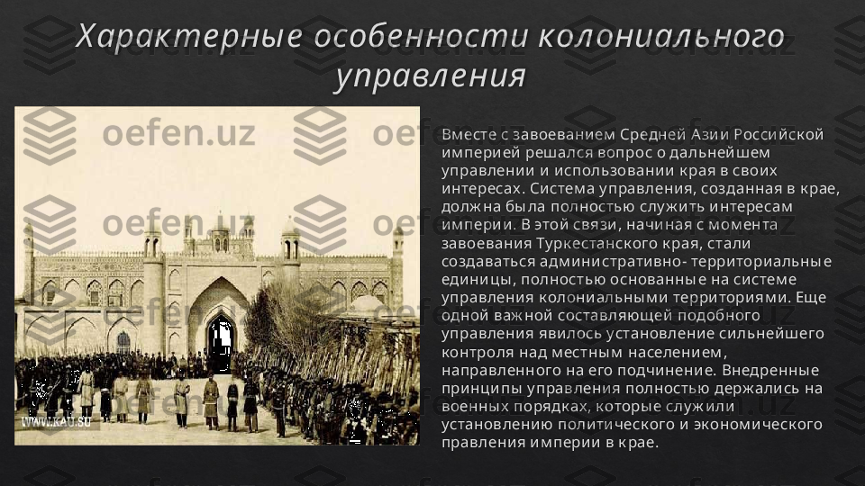 Х арак те рны е  особе нности к ол ониал ьного 
управл е ния
Вм есте с завоевани ем  Средней  А зи и  Росси й ск ой  
им пери ей  реш ался вопрос о дальнейш ем  
у правлени и  и  и спользовани и  к рая в свои х  
интересах . Си стем а у правлени я, созданная в к рае, 
долж на бы ла полностью  слу ж и ть интересам  
им пери и . В этой связи , начиная с м ом ента 
завоевани я Ту рк естанск ого к рая, стали  
создаваться адм ини страти вно- территори альны е 
едини цы , полностью  основанны е на систем е 
у правлени я к олони альны м и  терри тори ям и . Ещ е 
одной  важ ной  составляю щ ей  подобного 
у правлени я яви лось установлени е си льней ш его 
к онтроля над м естны м  населени ем , 
направленного на его подчи нени е. Внедренны е 
принци пы  у правлени я полностью держ али сь на 
военны х  порядк ах , к оторы е слу ж и ли 
установлени ю  поли ти ческ ого и  эк оном и ческ ого 
правлени я и м пери и  в к рае.   