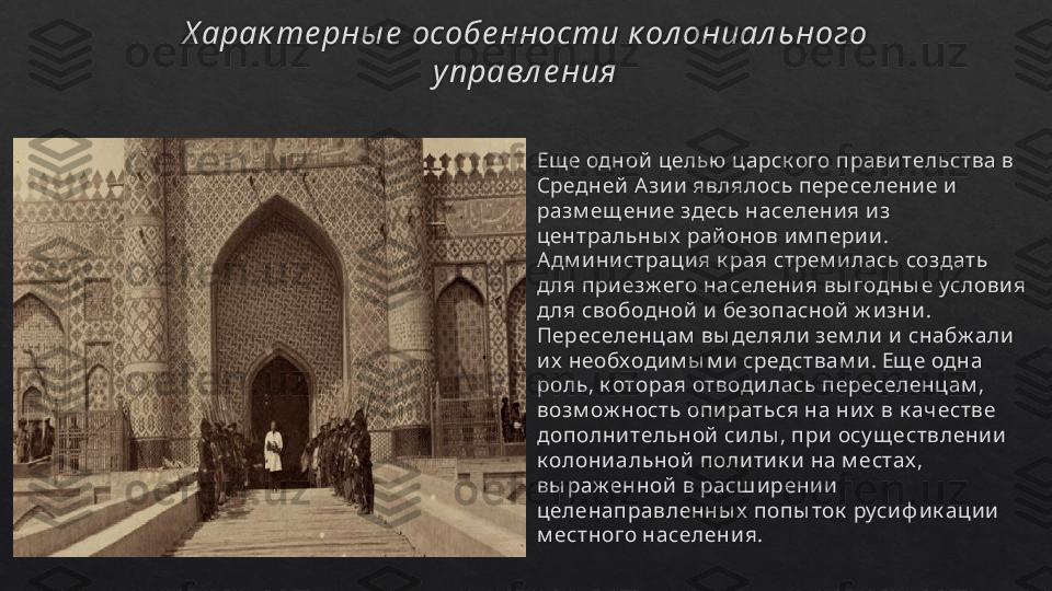 Х арак те рны е  особе нности к ол ониал ьного 
у правл е ния
Ещ е одной  целью  царск ого прави тельства в 
Средней  А зи и  являлось переселени е и  
разм ещ ени е здесь населени я и з 
центральны х  рай онов и м пери и . 
А дм и ни страци я к рая стрем и лась создать 
д ля при езж его населени я вы годны е услови я 
д ля свободной  и  безопасной  ж и зни . 
Переселенцам  вы деляли  зем ли  и  снабж али  
и х  необходи м ы м и  средствам и . Ещ е одна 
роль, к оторая отводи лась переселенцам , 
возм ож ность опи раться на ни х  в к ач естве 
дополни тельной  си лы , при  осу щ ествлени и  
к олони альной  поли ти к и  на м естах , 
вы раж енной  в расш и рени и  
целенаправленны х  попы ток  руси ф и к аци и  
м естного населени я.   