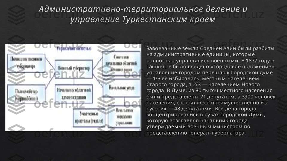 А дм инистративно-те рриториал ьное  де л е ние  и 
управл е ние  Турк е станск им  к рае м
Завоеванны е зем ли  Средней  А зи и  бы ли  разби ты  
на адм ини страти вны е едини цы , к оторы е 
полностью  у правляли сь военны м и . В 1877 году  в 
Таш к енте бы ло введено « Городовое полож ени е» , 
у правлени е городом  переш ло к  Городск ой  ду м е 
— 1/3 ее изби ралась, м естны м  населени ем  
Старого города, а 2/3 — населени ем  Нового 
города. В Д у м е, и з 80 ты сяч м естного населени я 
бы ли представлены  21 депу татом , а 3900 человек  
населени я, состоявш его преи м у щ ественно и з 
русск и х  — 48 депу татам и. Все дела города 
к онцентри ровали сь в ру к ах  городск ой Д у м ы , 
к отору ю  возглавлял начальни к  города, 
у тверж даем ы й военны м  м и ни стром  по 
представлени ю  генерал- гу бернатора.    