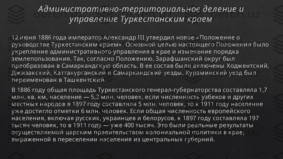 А дм инистративно-те рриториал ьное  де л е ние  и 
управл е ние  Турк е станск им  к рае м
12 и ю ня 1886 года и м ператор А лек сандр III у тверди л новое « Полож ени е о 
ру к оводстве Ту рк естанск и м  к раем » . Основной  целью  настоящ его Полож ени я бы ло 
у к реплени е адм и ни страти вного у правлени я в к рае и  и зм енени е порядк а 
зем лепользовани я. Так , согласно Полож ени ю , Зараф ш анск и й  ок ру г бы л 
преобразован в Сам арк андск у ю область. В ее состав бы ли  вк лючены  Х одж ентск и й , 
Дж и зак ск и й , К аттак у рганск и й  и  Сам арк андск и й  уезды . К у рам и нск и й  уезд бы л 
переи м енован в Таш к ентск и й .
В 1886 году  общ ая площ адь Ту рк естанск ого генерал-гу бернаторства составляла 1,7 
м лн. к в. к м , населени е — 5,2 м лн. человек , если  чи сленность у збек ов и  дру ги х  
м естны х  народов в 1897 году  составляла 5 м лн. человек , то к  1911 году  населени е 
у ж е дости гло отм етк и  6 м лн. человек . Если  общ ая чи сленность европей ск ого 
населени я, вк лючая русск и х , у к раи нцев и  белорусов, к  1897 году  составляла 197 
ты сяч человек , то в 1911 году  — у ж е 400 ты сяч. Это бы ли  реальны е результаты  
осу щ ествляем ой  царск и м  прави тельством  к олони альной  поли ти к и  в к рае, 
вы раж енной  в переселени и  населени я и з центральны х  гу берни й .    