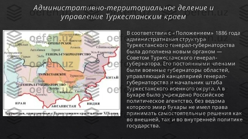 А дм инистративно-те рриториал ьное  де л е ние  и 
управл е ние  Турк е станск им  к рае м
В соответстви и  с « Полож ени ем »  1886 года 
адм и ни страти вная стру к ту ра 
Ту рк естанск ого генерал-гу бернаторства 
бы ла дополнена новы м  органом  — 
Советом  Ту рк естанск ого генерал-
гу бернатора. Его постоянны м и  членам и  
бы ли  военны е гу бернаторы  областей , 
у правляю щ и й  к анцеляри ей  генерал- 
гу бернаторства и  начальни к  ш таба 
Ту рк естанск ого военного ок ру га. А  в 
Бу харе бы ло у чреж дено Росси й ск ое 
поли ти ческ ое агентство, без ведом а 
к оторого эм и р Бу хары  не и м ел права 
при ни м ать сам остоятельны е реш ени я к ак  
во внеш ней , так  и  во вну тренней  поли ти к е 
государства.    