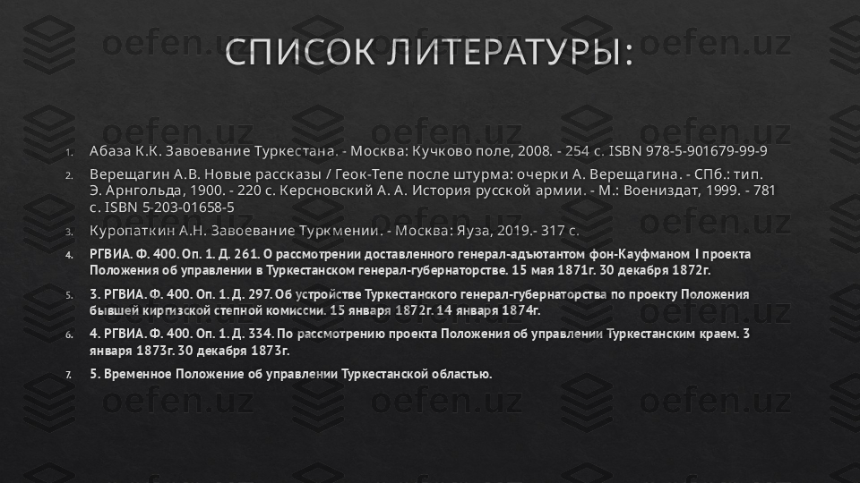 СПИСОК  ЛИТЕРАТУРЫ :
1. А база К .К . Завоевани е Ту рк естана. - Моск ва: К у чк ово поле, 2008. - 254  c. ISBN  978-5-901679-99-9
2. Верещ аги н А .В. Новы е расск азы  / Геок -Тепе после ш ту рм а: очерк и  А. Верещ аги на. - СПб.: ти п. 
Э. А рнгольда, 1900. - 220 с. К ерсновск и й  А . А . Истори я русск ой  арм и и . - М.: Воени здат, 1999. - 781 
с.  ISBN  5-203-01658-5
3. К у ропатк и н А.Н. Завоевани е Ту рк м ени и . - Моск ва: Яу за, 2019.- 317 с.
4. РГВИА. Ф. 400. Оп. 1. Д. 261. О рассмотрении доставленного генерал-адъютантом фон-Кауфманом  I  проекта 
Положения об управлении в Туркестанском генерал-губернаторстве. 15 мая 1871г. 30 декабря 1872г.
5. 3. РГВИА. Ф. 400. Оп. 1. Д. 297. Об устройстве Туркестанского генерал-губернаторства по проекту Положения 
бывшей киргизской степной комиссии. 15 января 1872г. 14 января 1874г.
6. 4. РГВИА. Ф. 400. Оп. 1. Д. 334. По рассмотрению проекта Положения об управлении Туркестанским краем. 3 
января 1873г. 30 декабря 1873г.
7. 5. Временное Положение об управлении Туркестанской областью.   