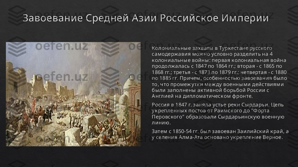 Завоевание Средней А зии Российск ое Им перии
Колони альны е зах ваты  в Ту рк естане русск ого 
сам одерж ави я м ож но условно раздели ть на 4 
к олони альны е вой ны : первая к олони альная вой на 
продолж алась с 1847 по 1864 гг.; вторая - с 1865 по 
1868 гг.; третья - с 1873 по 1879 гг.; четвертая - с 1880 
по 1885 гг. При чем , особенностью  завоевани я бы ло 
то, ч то пром еж у тк и  м еж ду  военны м и  дей стви ям и  
бы ли  заполнены  ак ти вной  борьбой  Росси и  с 
Англи ей  на ди плом ати ческ ом  ф ронте.
Росси я в 1847 г. заняла устье рек и  Сы рдарьи .  Цепь 
у к репленны х  постов от Раи м ск ого до "Ф орта 
Перовск ого"  образовали  Сы рдарьи нск у ю  военну ю  
ли ни ю .
Затем  с 1850-54 гг. бы л завоеван Заи ли й ск и й  к рай , а 
у  селени я А лм а-Ата основано у к реплени е Верное.    