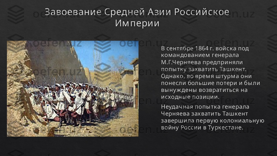 Завоевани е Средней  А зи и  Росси й ск ое 
Им пери и
В сентябре 1864 г. вой ск а под 
к ом андовани ем  генерала 
М.Г.Черняева предпри няли  
попы тк у  зах вати ть Таш к ент. 
Однак о, во врем я ш ту рм а они  
понесли  больш и е потери  и  бы ли  
вы ну ж дены  возврати ться на 
и сходны е пози ци и .
Неудачная попы тк а генерала 
Черняева зах вати ть Таш к ент 
заверш и ла перву ю к олони альну ю  
вой ну  Росси и  в Ту рк естане.   