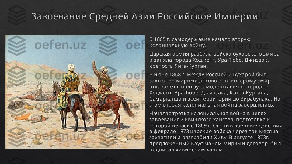 Завоевани е Средней  А зи и  Росси й ск ое Им пери и
В 1865 г. сам одерж авие начало втору ю 
к олони альну ю вой ну.
Царск ая арм и я разбила войск а бу харск ого эм и ра 
и заняла города Х одж ент, Ура-Тюбе, Дж и ззак , 
к репость Янга-К у рган.
В и юне 1868 г. м еж ду  Россией  и  Бу харой бы л 
зак лючен м и рны й  договор, по к отором у  эм ир 
отк азался в пользу  сам одерж ави я от городов 
Ходж ент, Ура-Тюбе, Дж и ззак а, К атта-К у ргана, 
Сам арк анда и  всей  территории  до Зирабулак а. На 
этом  вторая к олониальная война заверш илась.
Началас третья к олони альная вой на в целях  
завоевания Х ивинск ого ханства, подготовк а к  
к оторой  велась с 1869 г. Отк ры в военны е дей стви я 
в ф еврале 1873 царск и е вой ск а через три м есяца 
зах вати ли  и  разграбили Х иву. В августе 1873г. 
предлож енны й Кауф м аном  м ирны й договор, бы л 
подпи сан х ивинск и м  ханом   