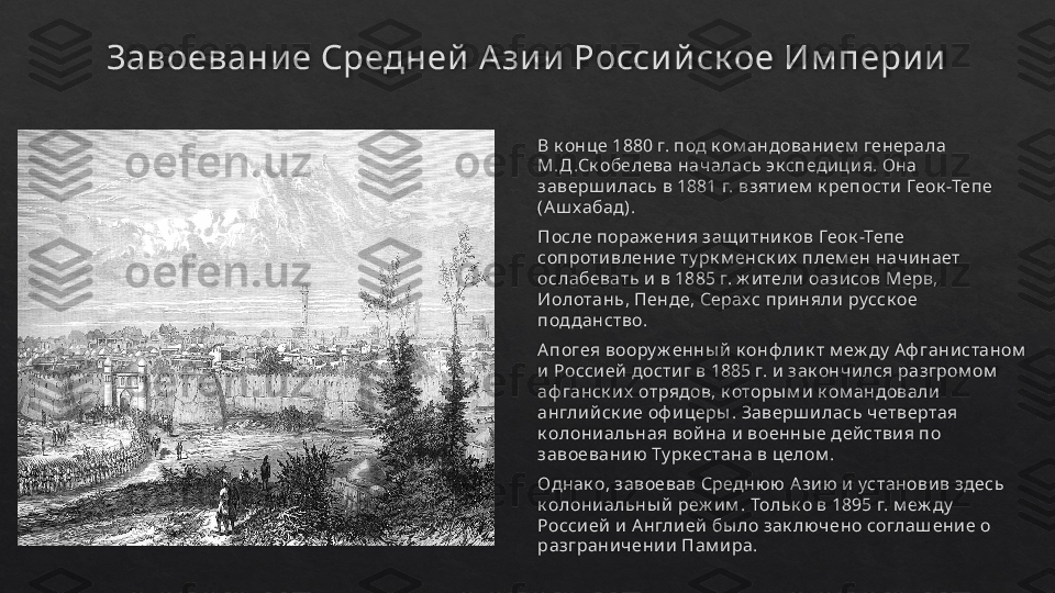 Завоевани е Средней Азии  Росси йск ое Им пери и
В к онце 1880 г. под к ом андовани ем  генерала 
М.Д .Ск обелева началась эк сп едиц и я. Она 
заверш и лась в 1881 г. взяти ем  к репости  Геок -Тепе 
(А ш хабад). 
После пораж ения защ и тник ов Геок -Тепе 
сопроти влени е ту рк м енск и х  плем ен начи нает 
ослабевать и  в 1885 г. ж и тели  оази сов Мерв, 
Иолотань, Пенде, Серахс приняли  русск ое 
подданство. 
А погея воору ж енны й  к онф ли к т м еж ду  Аф гани станом  
и Росси ей дости г в 1885 г. и  зак ончи лся разгром ом  
аф ганск и х  отрядов, к оторы м и  к ом андовали  
англи й ск и е оф иц еры . Заверш илась четвертая 
к олони альная вой на и  военны е дей стви я п о 
завоевани ю Ту рк естана в ц елом .
Однак о, завоевав Средню ю А зи ю и  установи в здесь 
к олони альны й  реж и м .  Тольк о в 1895 г. м еж ду  
Росси ей  и А нгли ей  бы ло зак лючено соглаш ени е о 
разграничени и  Пам и ра.   