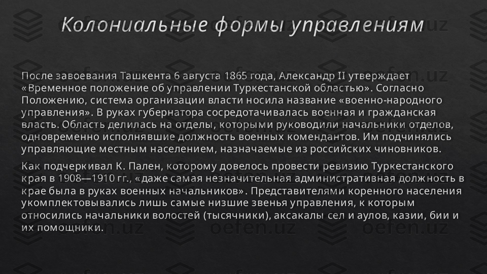 Кол ониал ьны е  ф орм ы  у правл е ниям
После завоевани я Таш к ента 6 августа 1865 года, А лек сандр II у тверж дает 
« Врем енное полож ени е об у правлени и  Ту рк естанск ой  областью » . Согласно 
Полож ени ю, си стем а органи заци и  власти  носи ла названи е « военно-народного 
у правлени я» . В ру к ах  гу бернатора сосредотачи валась военная и  граж данск ая 
власть. Область дели лась на отделы , к оторы м и  ру к оводи ли  начальни к и  отделов, 
одноврем енно и сполнявш и е долж ность военны х  к ом ендантов. Им  подчи няли сь 
у правляю щ и е м естны м  населени ем , назначаем ы е и з росси й ск и х  чи новни к ов.
К ак  подчерк и вал К . Пален, к отором у  довелось провести  реви зи ю Ту рк естанск ого 
к рая в 1908—1910 гг., « даж е сам ая незначи тельная адм и ни страти вная долж ность в 
к рае бы ла в ру к ах  военны х  начальни к ов» . Представи телям и  к оренного населени я 
у к ом плек товы вали сь ли ш ь сам ы е ни зш и е звенья у правлени я, к  к оторы м  
относи ли сь начальни к и  волостей  (ты сячни к и ), ак сак алы  сел и  аулов, к ази и , би и  и  
и х  пом ощ ни к и .   