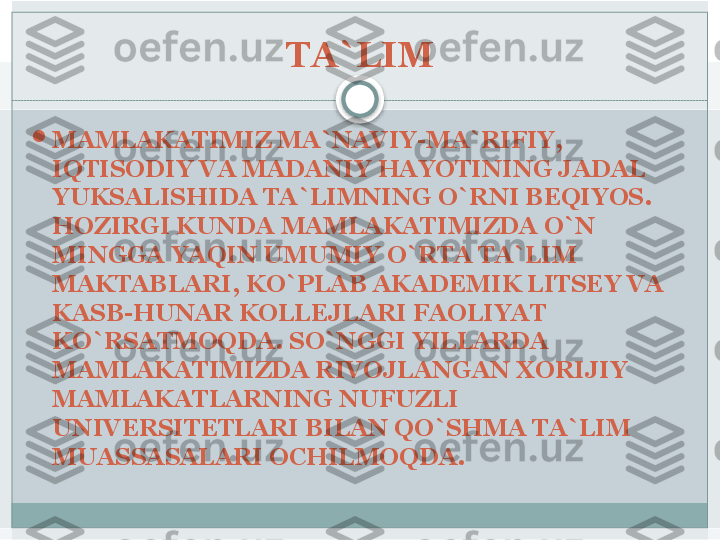 TA`LIM

MAMLAKATIMIZ MA`NAVIY-MA`RIFIY, 
IQTISODIY VA MADANIY HAYOTINING JADAL 
YUKSALISHIDA TA`LIMNING O`RNI BEQIYOS. 
HOZIRGI KUNDA MAMLAKATIMIZDA O`N 
MINGGA YAQIN UMUMIY O`RTA TA`LIM 
MAKTABLARI, KO`PLAB AKADEMIK LITSEY VA 
KASB-HUNAR KOLLEJLARI FAOLIYAT 
KO`RSATMOQDA. SO`NGGI YILLARDA 
MAMLAKATIMIZDA RIVOJLANGAN XORIJIY 
MAMLAKATLARNING NUFUZLI 
UNIVERSITETLARI BILAN QO`SHMA TA`LIM 
MUASSASALARI OCHILMOQDA.    