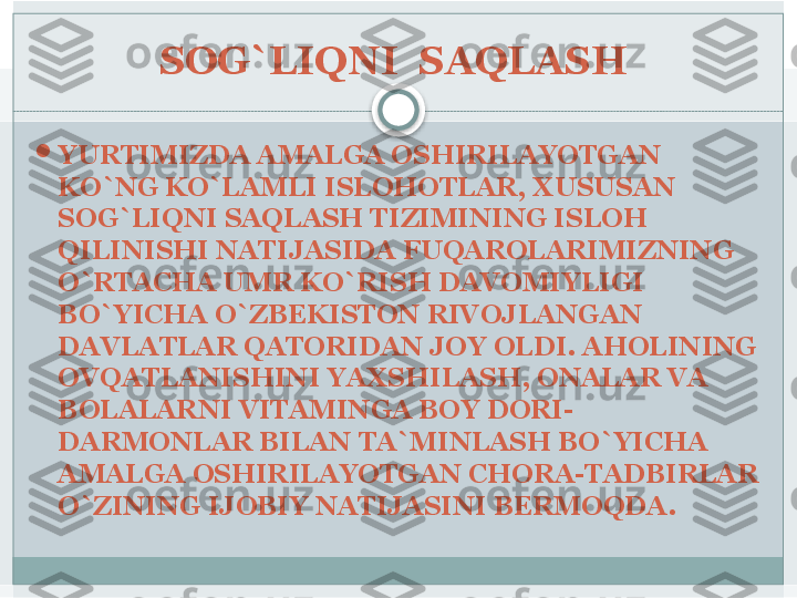 SOG`LIQNI  SAQLASH 

YURTIMIZDA AMALGA OSHIRILAYOTGAN 
KO`NG KO`LAMLI ISLOHOTLAR, XUSUSAN 
SOG`LIQNI SAQLASH TIZIMINING ISLOH 
QILINISHI NATIJASIDA FUQAROLARIMIZNING 
O`RTACHA UMR KO`RISH DAVOMIYLIGI 
BO`YICHA O`ZBEKISTON RIVOJLANGAN 
DAVLATLAR QATORIDAN JOY OLDI. AHOLINING 
OVQATLANISHINI YAXSHILASH, ONALAR VA 
BOLALARNI VITAMINGA BOY DORI-
DARMONLAR BILAN TA`MINLASH BO`YICHA 
AMALGA OSHIRILAYOTGAN CHORA-TADBIRLAR 
O`ZINING IJOBIY NATIJASINI BERMOQDA.    