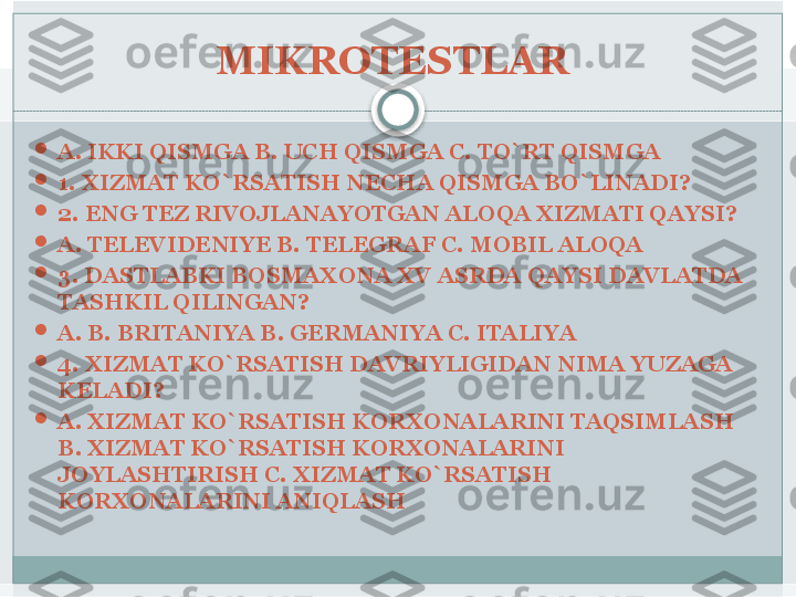 MIKROTESTLAR 

A. IKKI QISMGA B. UCH QISMGA C. TO`RT QISMGA 

1. XIZMAT KO`RSATISH NECHA QISMGA BO`LINADI?

2. ENG TEZ RIVOJLANAYOTGAN ALOQA XIZMATI QAYSI?

A. TELEVIDENIYE B. TELEGRAF C. MOBIL ALOQA 

3. DASTLABKI BOSMAXONA XV ASRDA QAYSI DAVLATDA 
TASHKIL QILINGAN?

A. B. BRITANIYA B. GERMANIYA C. ITALIYA 

4. XIZMAT KO`RSATISH DAVRIYLIGIDAN NIMA YUZAGA 
KELADI?

A. XIZMAT KO`RSATISH KORXONALARINI TAQSIMLASH 
B. XIZMAT KO`RSATISH KORXONALARINI 
JOYLASHTIRISH C. XIZMAT KO`RSATISH 
KORXONALARINI ANIQLASH    