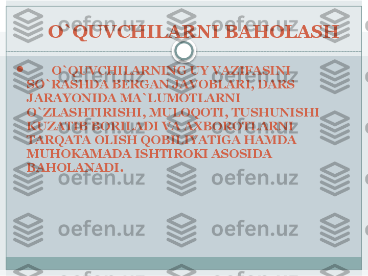 O`QUVCHILARNI BAHOLASH 

         O`QUVCHILARNING UY VAZIFASINI 
SO`RASHDA BERGAN JAVOBLARI, DARS 
JARAYONIDA MA`LUMOTLARNI 
O`ZLASHTIRISHI, MULOQOTI, TUSHUNISHI 
KUZATIB BORILADI VA AXBOROTLARNI 
TARQATA OLISH QOBILIYATIGA HAMDA 
MUHOKAMADA ISHTIROKI ASOSIDA 
BAHOLANADI.    