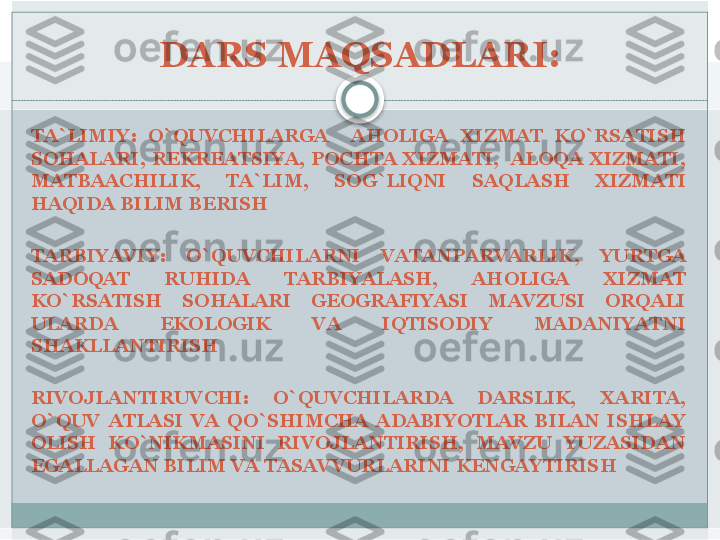 DARS MAQSADLARI:
TA`LIMIY:  O`QUVCHILARGA    AHOLIGA  XIZMAT  KO`RSATISH 
SOHALARI,  REKREATSIYA,  POCHTA  XIZMATI,    ALOQA  XIZMATI, 
MATBAACHILIK,  TA`LIM,  SOG`LIQNI  SAQLASH  XIZMATI 
HAQIDA BILIM BERISH 
TARBIYAVIY:  O`QUVCHILARNI  VATANPARVARLIK,  YURTGA 
SADOQAT  RUHIDA  TARBIYALASH,  AHOLIGA  XIZMAT 
KO`RSATISH  SOHALARI  GEOGRAFIYASI  MAVZUSI  ORQALI 
ULARDA  EKOLOGIK  VA  IQTISODIY  MADANIYATNI 
SHAKLLANTIRISH 
RIVOJLANTIRUVCHI:  O`QUVCHILARDA  DARSLIK,  XARITA, 
O`QUV  ATLASI  VA  QO`SHIMCHA  ADABIYOTLAR  BILAN  ISHLAY 
OLISH  KO`NIKMASINI  RIVOJLANTIRISH,  MAVZU  YUZASIDAN 
EGALLAGAN BILIM VA TASAVVURLARINI KENGAYTIRISH      