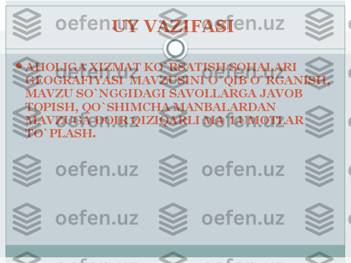 UY VAZIFASI 

AHOLIGA XIZMAT KO`RSATISH SOHALARI 
GEOGRAFIYASI  MAVZUSINI O`QIB O`RGANISH, 
MAVZU SO`NGGIDAGI SAVOLLARGA JAVOB 
TOPISH, QO`SHIMCHA MANBALARDAN 
MAVZUGA DOIR QIZIQARLI MA`LUMOTLAR 
TO`PLASH.    