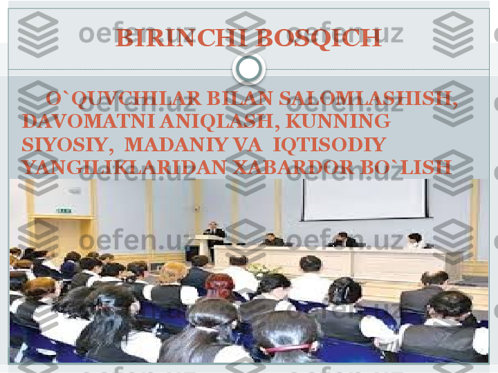 BIRINCHI BOSQICH
      O`QUVCHILAR BILAN SALOMLASHISH, 
DAVOMATNI ANIQLASH, KUNNING 
SIYOSIY,  MADANIY VA  IQTISODIY 
YANGILIKLARIDAN XABARDOR BO`LISH   