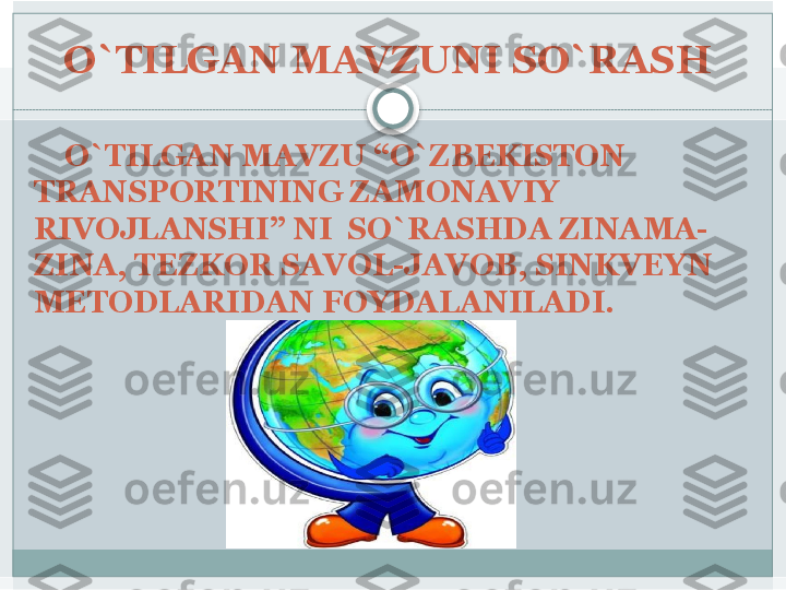 O`TILGAN MAVZUNI SO`RASH 
     O`TILGAN MAVZU “O`ZBEKISTON 
TRANSPORTINING ZAMONAVIY 
RIVOJLANSHI” NI  SO`RASHDA ZINAMA-
ZINA, TEZKOR SAVOL-JAVOB, SINKVEYN 
METODLARIDAN FOYDALANILADI.    