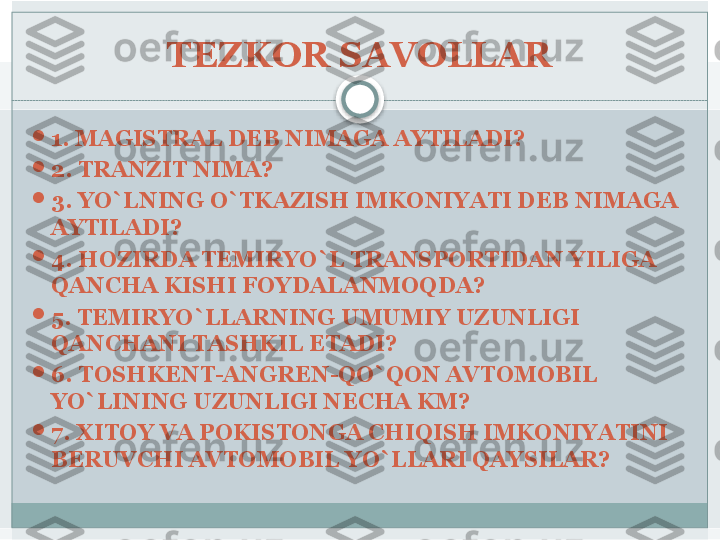 TEZKOR SAVOLLAR

1. MAGISTRAL DEB NIMAGA AYTILADI?

2. TRANZIT NIMA?

3. YO`LNING O`TKAZISH IMKONIYATI DEB NIMAGA 
AYTILADI?

4. HOZIRDA TEMIRYO`L TRANSPORTIDAN YILIGA 
QANCHA KISHI FOYDALANMOQDA?

5. TEMIRYO`LLARNING UMUMIY UZUNLIGI 
QANCHANI TASHKIL ETADI?

6. TOSHKENT-ANGREN-QO`QON AVTOMOBIL 
YO`LINING UZUNLIGI NECHA KM?

7. XITOY VA POKISTONGA CHIQISH IMKONIYATINI 
BERUVCHI AVTOMOBIL YO`LLARI QAYSILAR?   