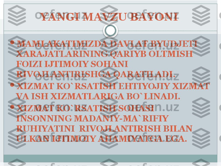 YANGI MAVZU BAYONI 

MAMLAKATIMIZDA DAVLAT BYUDJETI 
XARAJATLARINING QARIYB OLTMISH 
FOIZI IJTIMOIY SOHANI 
RIVOJLANTIRISHGA QARATILADI.

XIZMAT KO`RSATISH EHTIYOJIY XIZMAT 
VA ISH XIZMATLARIGA BO`LINADI. 

XIZMAT KO`RSATISH SOHASI 
INSONNING MADANIY-MA`RIFIY 
RUHIYATINI  RIVOJLANTIRISH BILAN 
ULKAN IJTIMOIY AHAMIYATGA EGA.    