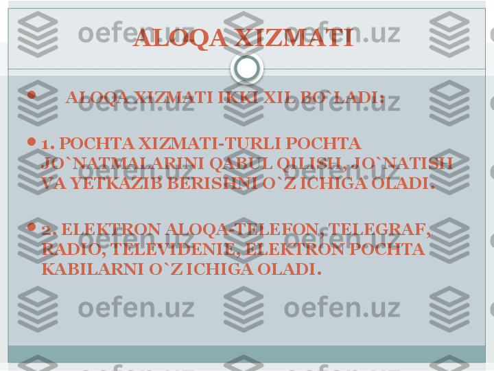 ALOQA XIZMATI 

       ALOQA XIZMATI IKKI XIL BO`LADI:

1. POCHTA XIZMATI-TURLI POCHTA 
JO`NATMALARINI QABUL QILISH, JO`NATISH 
VA YETKAZIB BERISHNI O`Z ICHIGA OLADI.

2. ELEKTRON ALOQA-TELEFON, TELEGRAF, 
RADIO, TELEVIDENIE, ELEKTRON POCHTA 
KABILARNI O`Z ICHIGA OLADI.    