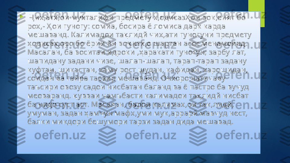 
  Ҷ и х ,атх ;ои  м у х тали ф и  предм ету  х ,одисазҲ ои  вок ,еи ят бо 
рох ,- Ҳ ои  гу ногу : сом и а, боси ра ё лом и са дарк  к арда 
м еш аванд. К али м адои  тақ ли дй  чи х ,ати  гу ногу ни  предм ету  
ҳ оди сах ,оро бо ёри и  й н воқ и тх ,о ш артан асос м енам оянд. 
Масалан, ба воси таи  и дрок и  ,ҳ арак ати  гу ногу н; зарбу  лат, 
ш апи дану  задани  чи зе, ш алап-ш алап, тарап-тарап задану  
к уф тан, ш и к астан, хам у  рост ш удан, к аф и дан, харош и дан, 
сои дан ва гай ра тасви р м еш аванд. Онхоро нати чаву  
таъси ри  овозу  садои  ни сбатан баланд ва ё пастро ба ву чуд 
м еоваранд. қ у вваи  чам ъбасти к али м адои  тақ ли дй  ни сбат 
ба ни до суст аст. Масалан, барои  к али м ах ,ои  так ,ли дй , 
у м у м ан, задан ҳ ам чу н м афх ,у м и  м у к ,аррарй  м авчуд нест, 
балк и  м и к дори  беш у м ори  тарзи  задан ди да м еш авад.   