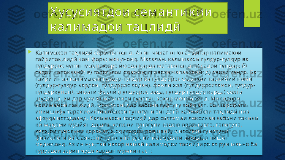 Х усуси ятдои  сем анти к и и  
к али м адои  тац ли дй

К али м ахои  тақ ли дй  серм аъноанд. А з и н ч и хат онхо аз ди гар к али м ахои  
гай ри так ,ли дй  к ам  ф арк ; м ек у нанд. Масалан, к али м ахои  гулду р-гулду р ва 
гулду ррос чу ни н м аънох ,оро и ф ода к арда м етавонанд: а) садои  ту ндар; б) 
садои  ч апак занй ; в) галогулаи  одам он; г) овози  чап ак занй ; д) овози  ханда. Ба 
гай ри  и н аз к али м ахои  гулду р-гулду р ва гулду ррос ф еълхои  тарк и би и  ном й  
(гулду р-гулду р к ардан, гулду ррос задан), ф еъли  хол (гулду рросзанон, гулду р-
гулду рк у нон), си ф ати  ф еълй  (гулду ррос зада, гулду р-гулду р к арда) сох та 
ш удаанд, к и  дар ч у м ла м аънохои  гу ногу н зох и р м енам оянд. Ми қ одори  
к али м анои  так ,ли дй , м ахсусан, дар забони  гуф ту гу  зи ёд аст. Ба ш ароф ати  
и нк и ш офу  тарак и еи ёти  сохахои  гу ногу ни  зи ндагй  к али м ахои  тақ ли дй  ни з 
аф зуда и стодаанд. К али м ахои  тақ ли дй  дар си стем аи  лек си к аи  забони  точ и к и  
к й  м ақ ом и  м уай ян дош та, хелх ,ои  гу ногу ни  садою  овоз, гавго, галогула, 
хелх ,ои  гу ногу ни  ҳ арак ат, х ,оди сах ;ои  равш анй , х ,и сси ёти  гу ногу ни  
ф и зи ологи  ва х ,аяч ;они  гу ногу ни  ру х ;и и  м авҷ удоти  зи ндаро ни ш он 
м еди х ,анд. А з и н ну к ;таи  назар нам ай  к али м адои  тақ ли ди ро аз ру и  м аъно ба 
гу руадои  зери н чудо к ардан м у м к и н аст:    