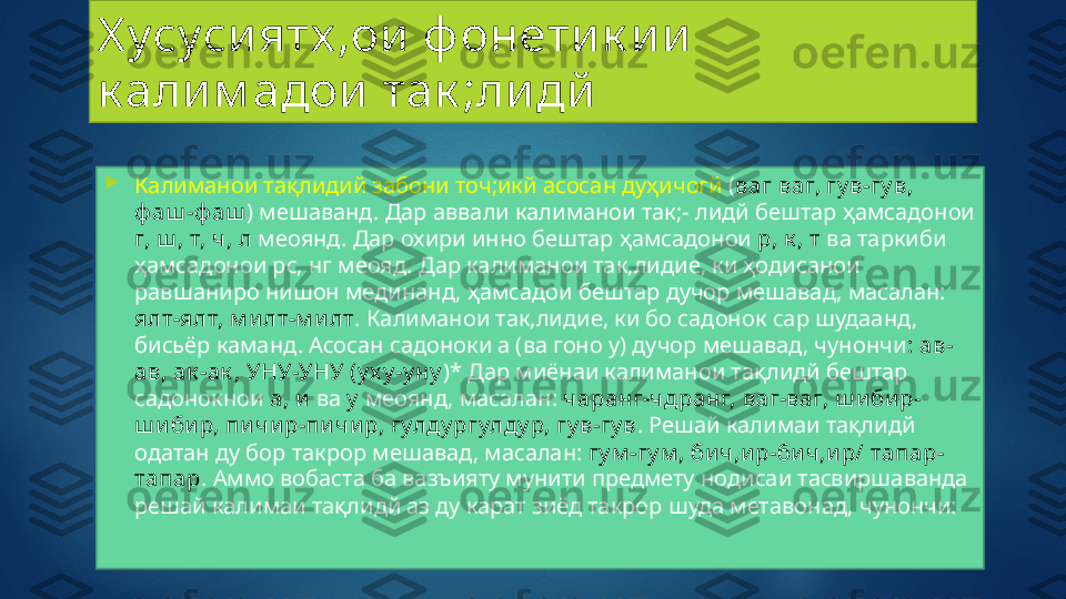 Х усуси ятх ,ои  ф онети к и и  
к али м адои  так ;ли дй

Калиманои тақлидий забони точ;икй асосан дуҳичогй  ( ваг ваг, гу в-гу в, 
ф аш -ф аш ) мешаванд. Дар аввали калиманои так;- лидй бештар ҳамсадонои 
г, ш , т, ч, л  меоянд. Дар охири инно бештар ҳамсадонои  р, к , т  ва таркиби 
ҳамсадонои рс, нг меояд. Дар калиманои так,лидие, ки ҳодисанои 
равшаниро нишон мединанд, ҳамсадои бештар дучор мешавад, масалан: 
ялт-ялт, м и лт-м и лт . Калиманои так,лидие, ки бо садонок  cap  шудаанд, 
бисьёр каманд. Асосан садоноки а (ва гоно у) дучор мешавад, чунончи : ав-
ав, ак -ак , УНУ-УНУ (у х у -у ну )* Дар миёнаи калиманои тақлидй бештар 
садонокнои  а, и  ва  у   меоянд, масалан:  чаранг-чдранг,   ваг-ваг, ш и би р-
ш и би р, пи чи р-пи чи р, гулду ргулду р, гу в-гу в . Решай калимаи тақлидй 
одатан ду бор такрор мешавад, масалан:  гу м -гу м , би ч,и р-би ч,и р/ тапар-
тапар . Аммо вобаста ба вазъияту мунити предмету нодисаи тасвиршаванда 
решай калимаи тақлидй аз ду карат зиёд такрор шуда метавонад, чунончи:   