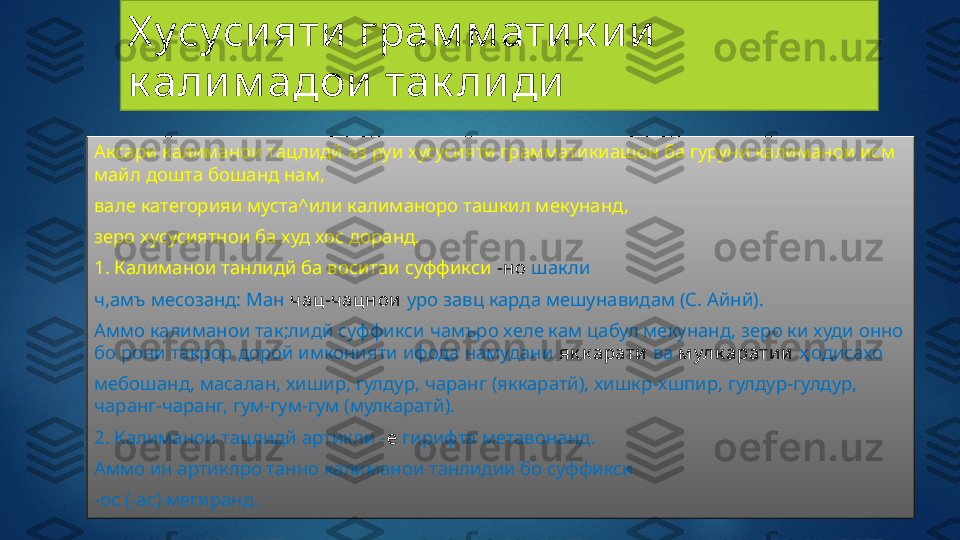 Х усуси яти  грам м ати к и и  
к али м адои  так ли ди
Аксари калиманои тацлидй аз руи хусусияти грамматикиащон ба гуруни калиманои исм 
майл дошта бошанд нам,
вале категорияи муста^или калиманоро ташкил мекунанд,
зеро хусусиятнои ба худ хос доранд.
1. Калиманои танлидй ба воситаи суффикси  -но  шакли
ч,амъ месозанд: Ман  ч ац-ч ацнои   уро завц карда мешунавидам (С. Айнй).
Аммо калиманои так;лидй суффикси чамъро хеле кам цабул мекунанд, зеро ки худи онно 
бо рони такрор дорой имконияти ифода намудани  як к арати   ва   м улк арати и   ҳ одисахо
мебошанд, масалан, хишир, гулдур, чаранг (яккаратй), хишкр-хшпир, гулдур-гулдур, 
чаранг-чаранг, гум-гум-гум (мулкаратй).
2. Калиманои тацлидй артикли  - е   гирифта метавонанд.
Аммо ин артиклро танно калиманои танлидии бо суффикси
-ос (-ас) мегиранд.   