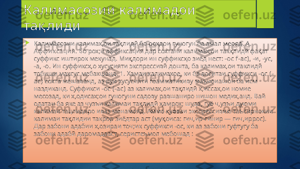 К али м асози и  к али м адои  
тақ ли ди

Калимасозии калимах,ои тақлидй бо рохдои гуногун ба амал меояд. А. 
Аф ф и к саци я.  Бо рох;и аффиксация дар сохтани калимах;ои так қ лидй фақат 
суффикс иштирок мекунад. Миқдори ин суффиксҳо зиёд нест: - ос  f-ac), - и , -ус, 
-а, -о . Ин суффиксх,о хусусияти экспрессивй дошта, ба калимах,ои таклидй 
тобиши махсус мебахшанд. 1. Хамаи калимахое, ки ба воситаи суффикси  -ос (-
ас)  сохта мешаванд, аз руи хусусияти гоамматикиву маъноиашон ба исм 
наздиканд. Суффикси - ос (-ас)  аз калимах,ои тақлидй х,иссах,ои номие 
месозад, ки х,одисах;ои гуногуни садову равшаниро нишон медих,анд. Вай 
одатан ба яке аз чузъи калимаи тақлидй ҳамрох; шуда, гуё ч,узъи дуюми 
калимаи тацлидиро иваз менамояд. Аммо қувваи экспрессивию таъсирнокии 
калимаи тақлидии такрор зиёдтар аст (муқоиса: гич,ир-гинир — гич,иррос). 
Дар забони адабии х,озираи точ;ик суффикси -ос, ки аз забони гуфтугу ба 
забони адабй даромадааст, серистеъмол мебошад :   