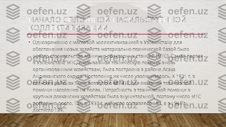 НАЧА ЛО СПЛОШНОЙ НАСИЛЬСТВЕННОЙ 
КОЛЛЕК ТИВИЗА ЦИИ
•
Одновременно с массовой коллективизацией в Узбекистане для 
обеспечения новых хозяйств материально-технической базой было 
начато строительство машинно-тракторных станций (МТС). Самая первая 
в Узбекистане МТС, оказывавшая техническую помощь вновь 
организованным хозяйствам, была построена в районе Асака 
Андижанского округа. Постепенно их число увеличивалось. К 1931 г. в 
сельских районах было возведено 48 МТС для оказания технической 
помощи населению на полях. Потребность в технической помощи в 
крупных дехканских хозяйствах была внушительной, поэтому число МТС 
постоянно росло. Так, в 1937 г. их число составляло 163, а в 1941 г. 
достигло 189.  