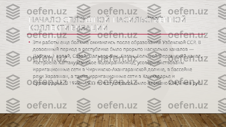 НАЧА ЛО СПЛОШНОЙ НАСИЛЬСТВЕННОЙ 
КОЛЛЕК ТИВИЗА ЦИИ
•
Эти работы еще больше оживились после образования Узбекской ССР. В 
довоенный период в республике было прорыто насколько каналов — 
Даргам, Нарпай, Савай, Дальвер-зин, Лаган, Большой Ферганский канал, 
построено Каттакурганское водохранилище, усовершенствованы 
ирригационные сети в Чирчикско-Ахангаранской долине, в бассейне 
реки Заравшан, а также ирригационные сети в Кашкадарье и 
Сурхандарье. В 1929—1933 гг. в эту отрасль было вложено 234,9 млн руб.  