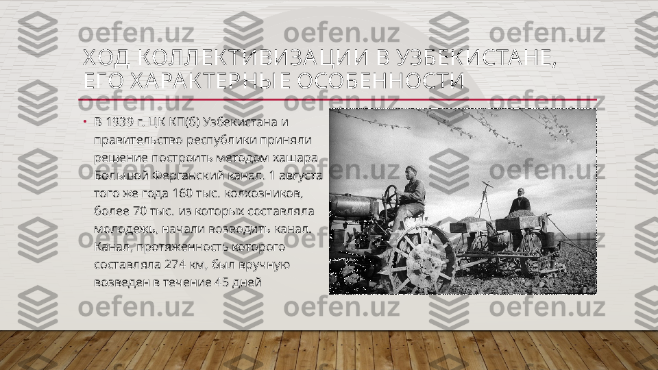 Х ОД КОЛЛЕК ТИВИЗА ЦИИ В УЗБЕК ИСТА НЕ, 
ЕГО Х А РАК ТЕРНЫ Е ОСОБЕННОСТИ
•
В 1939 г. ЦК КП(б) Узбекистана и 
правительство республики приняли 
решение построить методом хашара 
Большой Ферганский канал. 1 августа 
того же года 160 тыс. колхозников, 
более 70 тыс. из которых составляла 
молодежь, начали возводить канал. 
Канал, протяженность которого 
составляла 274 км, был вручную 
возведен в течение 45 дней  