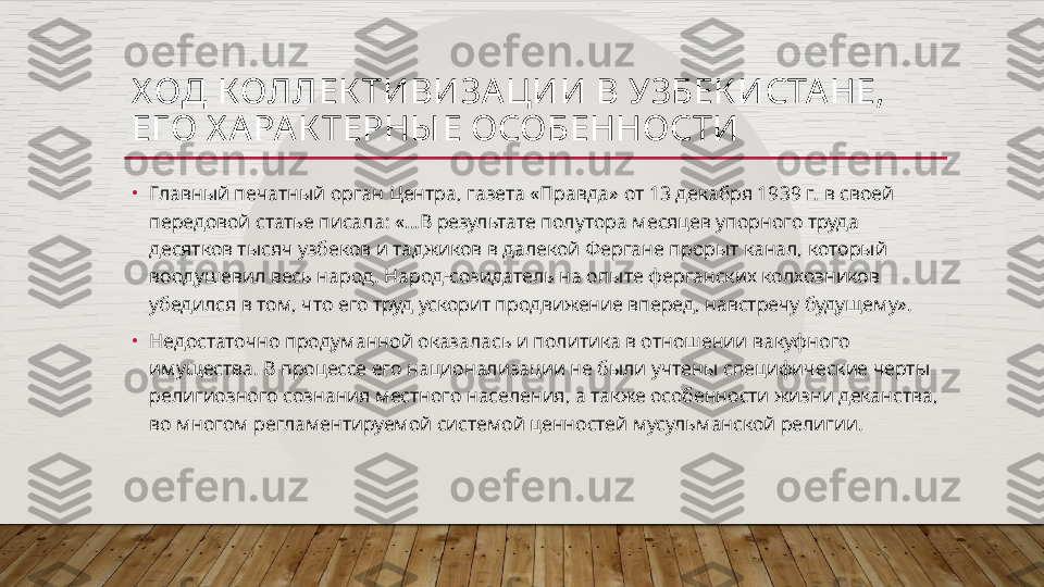 Х ОД КОЛЛЕК ТИВИЗА ЦИИ В УЗБЕК ИСТА НЕ, 
ЕГО Х АРА К ТЕРНЫ Е ОСОБЕННОСТИ
•
Главный печатный орган Центра, газета «Правда» от 13 декабря 1939 г. в своей 
передовой статье писала: «…В результате полутора месяцев упорного труда 
десятков тысяч узбеков и таджиков в далекой Фергане прорыт канал, который 
воодушевил весь народ. Народ-созидатель на опыте ферганских колхозников 
убедился в том, что его труд ускорит продвижение вперед, навстречу будущему».
•
Недостаточно продуманной оказалась и политика в отношении вакуфного 
имущества. В процессе его национализации не были учтены специфические черты 
религиозного сознания местного населения, а также особенности жизни деканства, 
во многом регламентируемой системой ценностей мусульманской религии.   