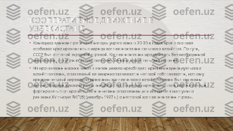 КООПЕРАТИВНОЕ ДВИЖ ЕНИЕ В 
УЗБЕК ИСТА НЕ
•
Командно-административные методы управления в 20-30-х годах прошлого века 
особенно ярко проявились в период коллективизации сельского хозяйства. По сути, 
СССР был отсталой аграрной страной. Коллективизация проводилась без необходимой 
подготовки, что отрицательно сказалось на миллионах сельских жителей.
•
На протяжении многих веков в жизни дехкан преобладал принцип индивидуального 
хозяйствования, основанный на неприкосновенности частной собственности, поэтому 
принудительный переход на принципы коллективного хозяйствования был нелегким 
делом. Вопреки законам развития общества, советское правительство и партия начали 
форсировать этот процесс. Политическим основанием для его начала послужило 
решение XV съезда ВКП(б) (декабрь 1927 г.) о массовой коллективизации страны.  