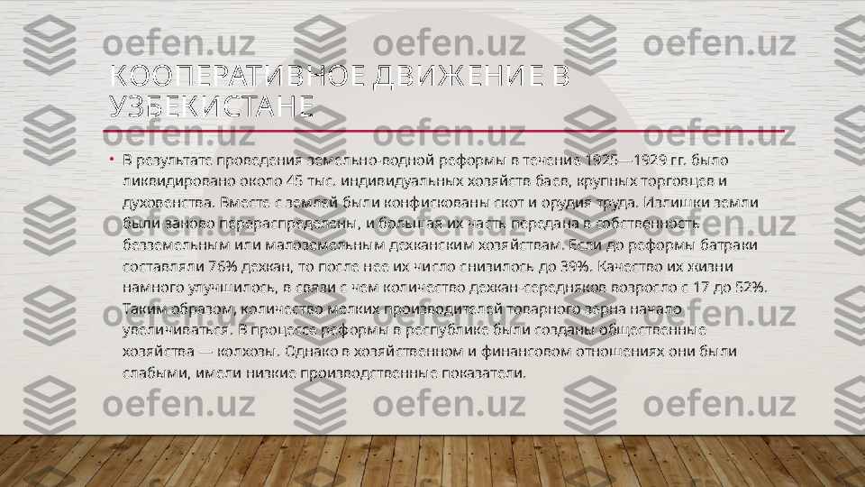 КООПЕРАТИВНОЕ ДВИЖ ЕНИЕ В 
УЗБЕК ИСТА НЕ
•
В результате проведения земельно-водной реформы в течение 1925—1929 гг. было 
ликвидировано около 45 тыс. индивидуальных хозяйств баев, крупных торговцев и 
духовенства. Вместе с землей были конфискованы скот и орудия труда. Излишки земли 
были заново перераспределены, и большая их часть передана в собственность 
безземельным или малоземельным дехканским хозяйствам. Если до реформы батраки 
составляли 76% дехкан, то после нее их число снизилось до 39%. Качество их жизни 
намного улучшилось, в связи с чем количество дехкан-середняков возросло с 17 до 52%. 
Таким образом, количество мелких производителей товарного зерна начало 
увеличиваться. В процессе реформы в республике были созданы общественные 
хозяйства — колхозы. Однако в хозяйственном и финансовом отношениях они были 
слабыми, имели низкие производственные показатели.  