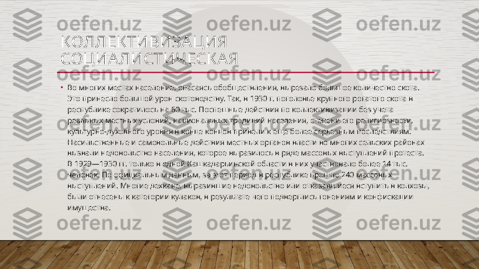 КОЛЛЕК ТИВИЗА ЦИЯ
СОЦИА ЛИСТИЧЕСК А Я
•
Во многих местах население, опасаясь обобществления, вырезало большое количество скота. 
Это принесло большой урон скотоводству. Так, в 1930 г. поголовье крупного рогатого скота в 
республике сократилось на 60 тыс. Поспешные действия по коллективизации без учета 
реальных местных условий, национальных традиций населения, степени его религиозности, 
культурно-духовного уровня в конце концов привели к еще более серьезным последствиям. 
Насильственные и самовольные действия местных органов власти во многих сельских районах 
вызвали недовольство населения, которое выразилось в ряде массовых выступлений протеста. 
В 1929—1930 гг. только в одной Кашкадарьинской области в них участвовало более 14 тыс. 
человек. По официальным данным, за этот период в республике прошло 240 массовых 
выступлений. Многие дехкане, выразившие недовольство или отказавшиеся вступить в колхозы, 
были отнесены к категории кулаков, в результате чего подверглись гонениям и конфискации 
имущества.  