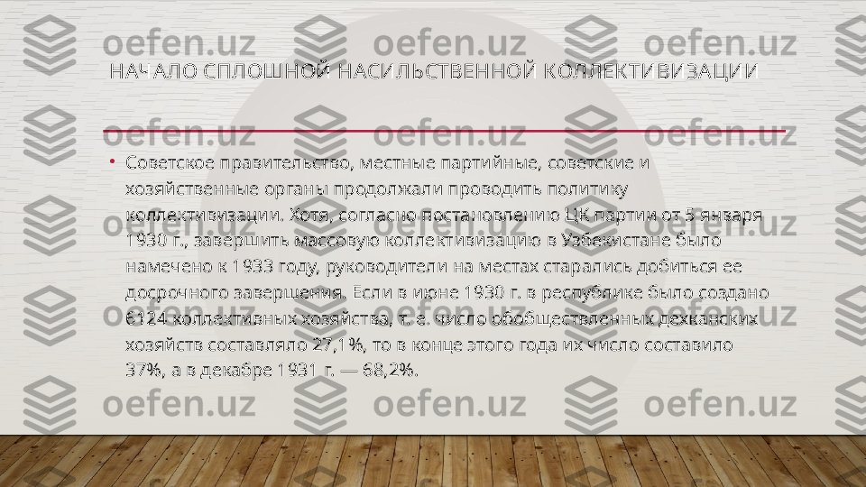 НАЧАЛО СПЛОШНОЙ НАСИЛЬСТВЕННОЙ КОЛЛЕК ТИВИЗА ЦИИ
•
Советское правительство, местные партийные, советские и 
хозяйственные органы продолжали проводить политику 
коллективизации. Хотя, согласно постановлению ЦК партии от 5 января 
1930 г., завершить массовую коллективизацию в Узбекистане было 
намечено к 1933 году, руководители на местах старались добиться ее 
досрочного завершения. Если в июне 1930 г. в республике было создано 
6124 коллективных хозяйства, т. е. число обобществленных дехканских 
хозяйств составляло 27,1%, то в конце этого года их число составило 
37%, а в декабре 1931 г. — 68,2%.  