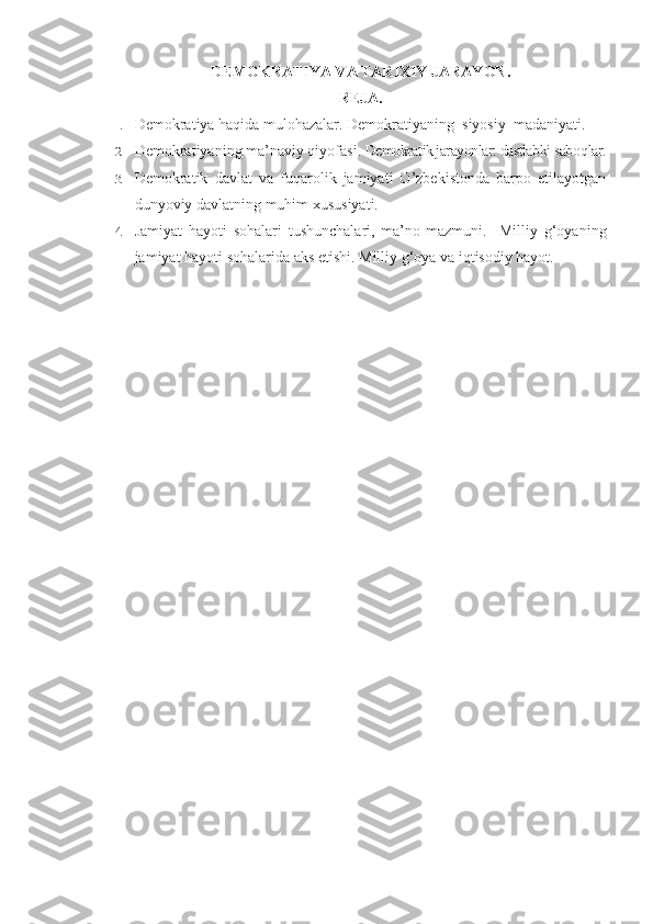DEMOKRATIYA VA TARIXIY JARAYON.
REJA.
1. Demokratiya haqida mulo h azalar.  Demokratiyanin g   siyosiy    madaniyati. 
2. Demokratiyaning  ma’naviy qiyofasi .  Demokratik jarayonlar: dastlabki sabo q lar.
3. Demokratik   davlat   va   fuqarolik   jamiyati   O’zbekistonda   barpo   etilayotgan
dunyoviy davlatning muhim xususiyati. 
4. J amiyat   hayoti   sohalari   tushunchalari,   ma’no-mazmuni.     Milliy   g‘oyaning
jamiyat hayoti sohalarida aks etishi.   Milliy g‘oya va iqtisodiy hayot. 