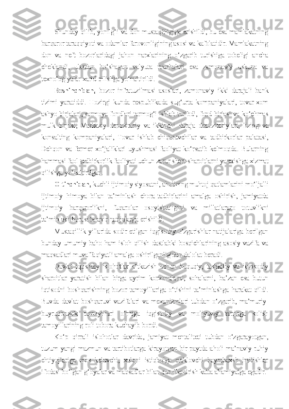 Shunday qilib, yonilg‘i va don mustaqilligiga erishildi, bu esa mamlakatning
barqaror taraqqiyoti va odamlar farovonligining asosi va kafolatidir. Mamlakatning
don   va   neft   bozorlaridagi   jahon   narxlarining   o‘zgarib   turishiga   tobeligi   ancha
cheklandi,   ulardan   bo‘shagan   valyuta   manbalari   esa   zamonaviy   uskuna   va
texnologiyalar xarid qilishga yo‘naltirildi.
Beshinchidan,   bozor   infratuzilmasi   asoslari,   zamonaviy   ikki   darajali   bank
tizimi   yaratiddi.   Hozirgi   kunda   respublikada   sug‘urta   kompaniyalari,   tovar-xom
ashyo birjalari, sarmoya fondlari tarmog‘i ishlab turibdi, fond birjasi va ko‘chmas
mulk   birjasi,   Markaziy   depozitariy   va   ikkinchi   daraja   depozitariylari,   lizing   va
konsalting   kompaniyalari,   Tovar   ishlab   chiqaruvchilar   va   tadbirkorlar   palatasi,
Dehqon   va   fermer   xo‘jaliklari   uyushmasi   faoliyat   ko‘rsatib   kelmoqda.   Bularning
hammasi faol tadbirkorlik faoliyati uchun zarur shart-sharoitlarni yaratishga xizmat
qilishga yo‘naltirilgan.
Oltinchidan,  kuchli ijtimoiy siyosatni, aholining muhtoj qatlamlarini   mo‘ljalli
ijtimoiy   himoya   bilan   ta’minlash   chora-tadbirlarini   amalga   oshirish,   jamiyatda
ijtimoiy   barqarorlikni,   fuqarolar   osoyishtaligini   va   millatlararo   totuvlikni
ta’minlash borasida aniq natijalarga erishildi.
Mustaqillik   yillarida   sodir   etilgan  iqgisodiy   o‘zgarishlar   natijalariga  berilgan
bunday  umumiy  baho  ham   isloh  qilish   dastlabki  bosqichlarining  asosiy  vazifa  va
maqsadlari muvaffaqiyatli amalga oshirilganligidan dalolat beradi.
Davlat   iqtisodiy   islohotlar   o‘tkazish   uchun   huquqiy,   tashkiliy   va   iqgisodiy
sharoitlar   yaratish   bilan   birga   ayrim   korxonalarni,   sohalarni,   ba’zan   esa   butun
iqtisodni   boshqarishning   bozor   tamoyillariga   o‘tishini   ta’minlashga   harakat   qildi.
Buvda   davlat   boshqaruvi   vazifalari   va   mexanizmlari   tubdan   o‘zgarib,   ma’muriy-
buyruqbozlik   tamoyillari   o‘rniga   iqgisodiy   va   moliyaviy   tartibga   solish
tamoyillarining roli tobora kuchayib bordi.
Ko‘p   qirrali   islohotlar   davrida,   jamiyat   mentaliteti   tubdan   o‘zgarayotgan,
tuzum yangi  mazmun va tartibotlarga kirayotgan bir paytda aholi ma’naviy-ruhiy
ehtiyojlariga   mos   keluvchi,   xalqni   istiqbolga   etaklovchi   hayotbaxsh   intilishlar
ifodasi bo‘lgan g‘oyalar va maqsadlar bilan qurollantirish katta ahamiyatga egadir. 