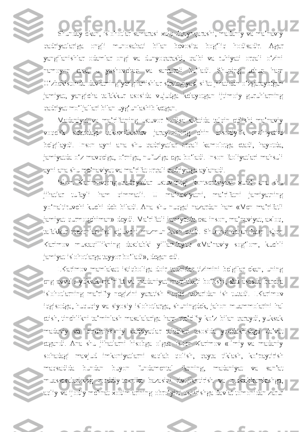 Shunday   ekan,   islohotlar   samarasi   xalq   dunyoqarashi,   madaniy   va   ma’naviy
qadriyatlariga   ongli   munosabati   bilan   bevosita   bog‘liq   hodisadir.   Agar
yangilanishlar   odamlar   ongi   va   dunyoqarashi,   qalbi   va   ruhiyati   orqali   o‘zini
namoyon   etsa,   u   yashovchan   va   samarali   bo‘ladi.   Shuning   uchun   ham
O‘zbekistonda   davlatning   yangilanishlar   strategiyasi   sifat   jihatidan   o‘zgarayotgan
jamiyat,   yangicha   tafakkur   asosida   vujudga   kelayotgan   ijtimoiy   guruhlarning
qadriyat mo‘ljallari bilan uyg‘unlashib ketgan.
Madaniyat   va   ma’rifatning   ustuvor   hodisa   sifatida   talqin   etilishi   ma’naviy
voqelik   sifatidagi   takomillashuv   jarayonining   chin   insoniylik   mohiyatini
belgilaydi.   Inson   ayni   ana   shu   qadriyatlar   orqali   kamolotga   etadi,   hayotda,
jamiyatda o‘z mavqeiga, o‘rniga, nufuziga ega bo‘ladi. Inson faoliyatlari  mahsuli
ayni ana shu ma’naviyat va ma’rifat orqali qadriyatga aylanadi.
Islom   Karimovning   qadriyatlar   ustuvorligi   kontseptsiyasi   xuddi   ana   shu
jihatlar   tufayli   ham   qimmatli.   U   ma’naviyatni,   ma’rifatni   jamiyatning
yo‘naltiruvchi   kuchi   deb   biladi.   Ana   shu   nuqgai   nazardan   ham   «Men   ma’rifatli
jamiyat qurmoqchiman» deydi. Ma’rifatli jamiyatda esa inson, ma’naviyat, axloq,
tafakkur   mezonlari   hal   qiluvchi   mazmun   kasb   etadi.   Shuning   uchun   ham   Islom
Karimov   mustaqillikning   dastlabki   yillaridayoq   «Ma’naviy   sog‘lom,   kuchli
jamiyat islohotlarga tayyor bo‘ladi», degan edi.
I.Karimov   mamlakat   istiqboliga   doir   tadbirlar   tizimini   belgilar   ekan,   uning
eng   avvalo   yuksak   ma’rifat   va   madaniyat   mamlakati   bo‘lishi,   shu   asosda   barcha
islohotlarning   ma’rifiy   negizini   yaratish   nuqtai   nazaridan   ish   tutadi.   I.Karimov
iqgisodga,   huquqiy   va   siyosiy   islohotlarga,   shuningdek,   jahon   muammolarini   hal
etish,   tinchlikni   ta’minlash   masalalariga   ham   ma’rifiy   ko‘z   bilan   qaraydi,   yuksak
madaniy   va   umuminsoniy   qadriyatlar   talablari   asosida   yondashishga   da’vat
etgandi.   Ana   shu   jihatlarni   hisobga   olgan   Islom   Karimov   «Ilmiy   va   madaniy
sohadagi   mavjud   imkoniyatlarni   saqlab   qolish,   qayta   tiklash,   ko‘paytirish
maqsadida   bundan   buyon   fundamental   fanning,   madaniyat   va   san’at
muassasalarining   moddiy-texnika   bazasini   rivojlantirish   va   mustahkamlashga,
aqliy va ijodiy mehnat xodimlarining obro‘yini oshirishga davlat tomonidan zarur 