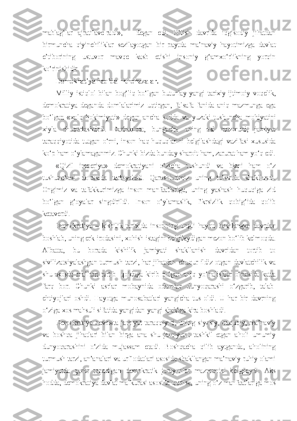 mablag‘lar   ajratilave-radi»,   –   degan   edi.   O‘tish   davrida   iqgisodiy   jihatdan
birmuncha   qiyinchiliklar   sezilayotgan   bir   paytda   ma’naviy   hayotimizga   davlat
e’tiborining   ustuvor   mavqe   kasb   etishi   insoniy   g‘amxo‘rlikning   yorqin
ko‘rinishidir.
Demokratiya haqida mulohazalar.
Milliy   istiqlol   bilan   bog‘liq   bo‘lgan   butunlay   yangi   tarixiy-ijtimoiy   voqelik,
demokratiya   deganda   domlalarimiz   uqtirgan,   falsafa   fanida   aniq   mazmunga   ega
bo‘lgan   «xalq   hokimiyati»   degan   ancha   sodda   va   yuzaki   tushuncha   mohiyatini
xiyla   chuqurlashtirdi.   Darhaqiqat,   bungacha   uning   asl   mazmuni,   jamiyat
taraqqiyotida   tutgan   o‘rni,   inson   haq-huquqlarini   belgilashdagi   vazifasi   xususida
ko‘p ham o‘ylamaganmiz. Chunki bizda bunday sharoit ham, zarurat ham yo‘q edi.
«Qizil   imperiya»   demokratiyani   o‘zicha   tushundi   va   bizni   ham   o‘z
tushunchasi   doirasida   tarbiyaladi.   Qarashlarimiz   uning   ta’sirida   shakllandi.
Ongimiz   va   tafakkurimizga   inson   manfaatlariga,   uning   yashash   huquqiga   zid
bo‘lgan   g‘oyalar   singdirildi.   Inson   o‘ylamaslik,   fikrsizlik   qobig‘ida   qolib
ketaverdi.
Demokratiya   –   kishilik   tarixida   insonning   ongli   hayoti   boshlangan   davrdan
boshlab, uning erk-irodasini, xohish-istagini belgilaydigan mezon bo‘lib kelmoqda.
Albatta,   bu   borada   kishilik   jamiyati   shakllanish   davridan   tortib   to
sivilizatsiyalashgan   turmush   tarzi,   har   jihatdan   chuqur   ildiz   otgan   davlatchilik   va
shu   asosda   ma’lum   tartib-   qoidaga   kirib   qolgan   aniq   yo‘nalishlar   o‘rtasida   katta
farq   bor.   Chunki   asrlar   mobaynida   odamlar   dunyoqarashi   o‘zgarib,   talab-
ehtiyojlari   oshdi.   Hayotga   munosabatlari   yangicha   tus   oldi.   U   har   bir   davrning
o‘ziga xos mahsuli sifatida yangidan-yangi shaklga kira boshladi.
Demokratiya   bevosita   jamiyat   taraqqiyoti,   uning   siyosiy,   huquqiy,   ma’naviy
va   boshqa   jihatlari   bilan   birga   ana   shu   jamiyatni   tashkil   etgan   aholi   umumiy
dunyoqarashini   o‘zida   mujassam   etadi.   Boshqacha   qilib   aytganda,   aholining
turmush tarzi, an’analari va urf-odatlari asosida shakllangan ma’naviy-ruhiy olami
jamiyatda   qaror   topadigan   demokratik   jarayonlar   mazmunini   belgilaydi.   Aks
hodda, demokratiya davlat mafkurasi asosida qurilsa, uning o‘z manfaatlariga mos 