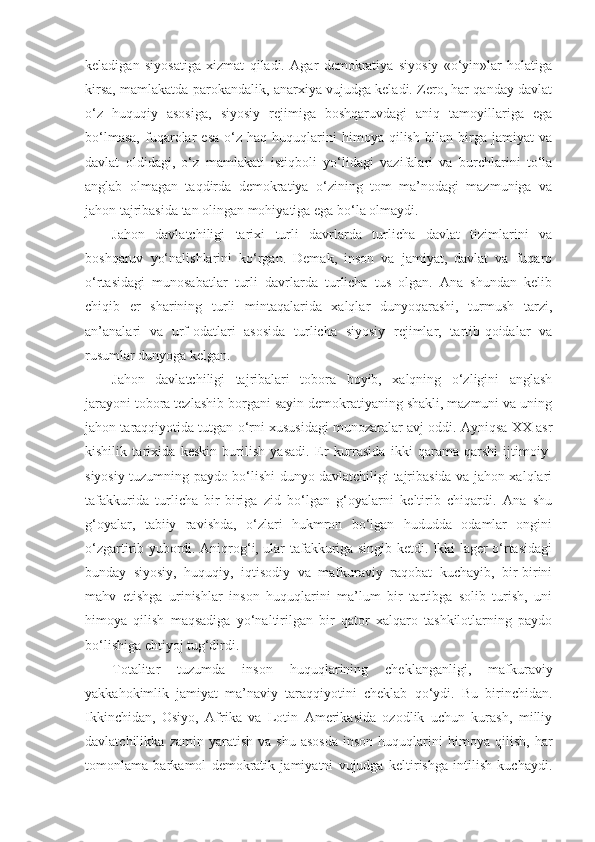 keladigan   siyosatiga   xizmat   qiladi.   Agar   demokratiya   siyosiy   «o‘yin»lar   holatiga
kirsa, mamlakatda parokandalik, anarxiya vujudga keladi. Zero, har qanday davlat
o‘z   huquqiy   asosiga,   siyosiy   rejimiga   boshqaruvdagi   aniq   tamoyillariga   ega
bo‘lmasa,   fuqarolar   esa   o‘z   haq-huquqlarini   himoya   qilish   bilan   birga   jamiyat   va
davlat   oldidagi,   o‘z   mamlakati   istiqboli   yo‘lidagi   vazifalari   va   burchlarini   to‘la
anglab   olmagan   taqdirda   demokratiya   o‘zining   tom   ma’nodagi   mazmuniga   va
jahon tajribasida tan olingan mohiyatiga ega bo‘la olmaydi.
Jahon   davlatchiligi   tarixi   turli   davrlarda   turlicha   davlat   tizimlarini   va
boshqaruv   yo‘nalishlarini   ko‘rgan.   Demak,   inson   va   jamiyat,   davlat   va   fuqaro
o‘rtasidagi   munosabatlar   turli   davrlarda   turlicha   tus   olgan.   Ana   shundan   kelib
chiqib   er   sharining   turli   mintaqalarida   xalqlar   dunyoqarashi,   turmush   tarzi,
an’analari   va   urf-odatlari   asosida   turlicha   siyosiy   rejimlar,   tartib-qoidalar   va
rusumlar dunyoga kelgan.
Jahon   davlatchiligi   tajribalari   tobora   boyib,   xalqning   o‘zligini   anglash
jarayoni tobora tezlashib borgani sayin demokratiyaning shakli, mazmuni va uning
jahon taraqqiyotida tutgan o‘rni xususidagi munozaralar avj oddi. Ayniqsa XX asr
kishilik   tarixida   keskin   burilish   yasadi.   Er   kurrasida   ikki   qarama-qarshi   ijtimoiy-
siyosiy tuzumning paydo bo‘lishi dunyo davlatchiligi tajribasida va jahon xalqlari
tafakkurida   turlicha   bir-biriga   zid   bo‘lgan   g‘oyalarni   keltirib   chiqardi.   Ana   shu
g‘oyalar,   tabiiy   ravishda,   o‘zlari   hukmron   bo‘lgan   hududda   odamlar   ongini
o‘zgartirib yubordi. Aniqrog‘i, ular tafakkuriga singib ketdi. Ikki lager o‘rtasidagi
bunday   siyosiy,   huquqiy,   iqtisodiy   va   mafkuraviy   raqobat   kuchayib,   bir-birini
mahv   etishga   urinishlar   inson   huquqlarini   ma’lum   bir   tartibga   solib   turish,   uni
himoya   qilish   maqsadiga   yo‘naltirilgan   bir   qator   xalqaro   tashkilotlarning   paydo
bo‘lishiga ehtiyoj tug‘dirdi.
Totalitar   tuzumda   inson   huquqlarining   cheklanganligi,   mafkuraviy
yakkahokimlik   jamiyat   ma’naviy   taraqqiyotini   cheklab   qo‘ydi.   Bu–birinchidan.
Ikkinchidan,   Osiyo,   Afrika   va   Lotin   Amerikasida   ozodlik   uchun   kurash,   milliy
davlatchilikka   zamin  yaratish   va   shu   asosda   inson   huquqlarini   himoya   qilish,   har
tomonlama   barkamol   demokratik   jamiyatni   vujudga   keltirishga   intilish   kuchaydi. 