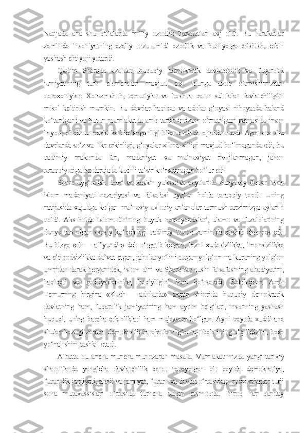 Natijada   ana   shu   qit’alarda   milliy   ozodlik   harakatlari   avj   oldi.   Bu   harakatlar
zamirida   insoniyatning   azaliy   orzu-umidi–ozodlik   va   hurriyatga   erishish,   erkin
yashash ehtiyoji yotardi.
Qadim   Sharqda   azaldan   huquqiy   demokratik   davlatchilik   va   fuqarolik
jamiyatining   turli   elementlari   mavjud   edi.   Bunga   uzoq   o‘tmishimizdan
qoraxoniylar,   Xorazmshoh,   temuriylar   va   boshqa   qator   sulolalar   davlatchiligini
misol   keltirish   mumkin.   Bu   davrlar   haqiqat   va   adolat   g‘oyasi   nihoyatda   baland
ko‘tarilgani va butun mamlakatda aniq tartib-intizom  o‘rnatilgani  natijasida  inson
hayoti, aholi  turmushi  kafolatlanganligi bilan alohida ajralib turadi. Agar ana shu
davrlarda so‘z va fikr erkinligi, g‘oyalar xilma-xilligi mavjud bo‘lmaganda edi, bu
qadimiy   makonda   fan,   madaniyat   va   ma’naviyat   rivojlanmagan,   jahon
taraqqiyotiga bu darajada kuchli ta’sir ko‘rsatmagan bo‘lur edi.
Sharq   uyg‘onish   davri   va   keskin   yuksalish   paytlarida   dunyoviy   ilmlar   bilan
islom   madaniyati   nazariyasi   va   falsafasi   uyg‘un   holda   taraqqiy   topdi.   Uning
natijasida vujudga kelgan ma’naviy-axloqiy an’analar turmush tarzimizga aylanib
qoldi.   Aks   holda   islom   dinining   buyuk   namoyandalari,   ulamo   va   fuzalolarining
dunyo   tan   olgan   asosiy   ko‘pchiligi   qadimiy   Turon   zaminida   etishib   chiqmas   edi.
Bu bizga «din – af’yundir» deb o‘rgatib kelgan, bizni  xudosizlikka, imonsizlikka
va e’tiqodsizlikka da’vat etgan, jaholat yo‘lini tutgan yolg‘on mafkuraning yolg’on
umridan darak berganidek, islom dini va Sharq turmushi falsafasining abadiyatini,
haqiqati   va   qadriyatlarining   boqiyligini   ham   ko‘rsatadi.   Sohibqiron   Amir
Temurning   birgina   «Kuch   –   adolatda»   degan   shiorida   huquqiy   demokratik
davlatning   ham,   fuqarolik   jamiyatining   ham   ayrim   belgilari,   insonning   yashash
huquqi,  uning   barcha   erkinliklari   ham   mujassam   bo‘lgan.   Ayni   paytda  xuddi   ana
shular hozirgi zamon demokratik harakatlar ilg‘or tajribalarining o‘q ildizini, bosh
yo‘nalishini tashkil etadi.
Albatta   bu   ancha-muncha   munozarali   masala.   Mamlakatimizda   yangi   tarixiy
sharoitlarda   yangicha   davlatchilik   qaror   topayotgan   bir   paytda   demokratiya,
fuqarolik jamiyati, aholi va jamiyat, fuqaro va davlat o‘rtasidagi munosabatlar turli
soha   mutaxassislari   o‘rtasida   turlicha   talqin   etilmoqda.   Biroq   har   qanday 