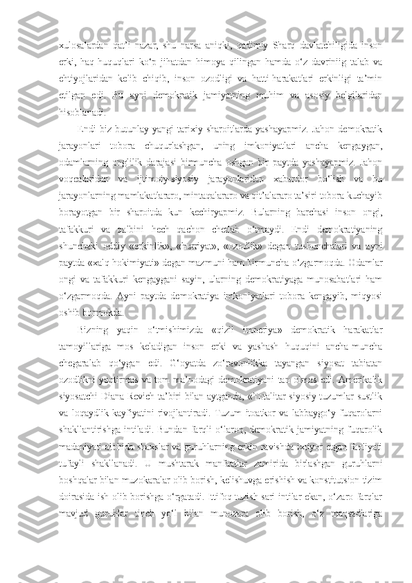 xulosalardan   qat’i   nazar,   shu   narsa   aniqki,   qadimiy   Sharq   davlatchiligida   inson
erki,   haq-huquqlari   ko‘p   jihatdan   himoya   qilingan   hamda   o‘z   davriniig   talab   va
ehtiyojlaridan   kelib   chiqib,   inson   ozodligi   va   hatti-harakatlari   erkinligi   ta’min
etilgan   edi.   Bu   ayni   demokratik   jamiyatning   muhim   va   asosiy   belgilaridan
hisoblanadi.
Endi   biz   butunlay   yangi   tarixiy   sharoitlarda   yashayapmiz.   Jahon   demokratik
jarayonlari   tobora   chuqurlashgan,   uning   imkoniyatlari   ancha   kengaygan,
odamlarning   onglilik   darajasi   birmuncha   oshgan   bir   paytda   yashayapmiz.   Jahon
voqealaridan   va   ijtimoiy-siyosiy   jarayonlaridan   xabardor   bo‘lish   va   bu
jarayonlarning mamlakatlararo, mintaqalararo va qit’alararo ta’siri tobora kuchayib
borayotgan   bir   sharoitda   kun   kechiryapmiz.   Bularning   barchasi   inson   ongi,
tafakkuri   va   qalbini   hech   qachon   chetlab   o‘tmaydi.   Endi   demokratiyaning
shunchaki   oddiy   «erkinlik»,   «hurriyat»,   «ozodlik»   degan   tushunchalari   va   ayni
paytda «xalq hokimiyati» degan mazmuni ham birmuncha o‘zgarmoqda. Odamlar
ongi   va   tafakkuri   kengaygani   sayin,   ularning   demokratiyaga   munosabatlari   ham
o‘zgarmoqda.   Ayni   paytda   demokratiya   imkoniyatlari   tobora   kengayib,   miqyosi
oshib bormokda.
Bizning   yaqin   o‘tmishimizda   «qizil   imperiya»   demokratik   harakatlar
tamoyillariga   mos   keladigan   inson   erki   va   yashash   huquqini   ancha-muncha
chegaralab   qo‘ygan   edi.   G‘oyatda   zo‘ravonlikka   tayangan   siyosat   tabiatan
ozodlikni   yoqtirmas   va   tom   ma’nodagi   demokratiyani   tan   olmas   edi.   Amerikalik
siyosatchi Diana Revich ta’biri bilan aytganda, «Totalitar siyosiy tuzumlar sustlik
va   loqaydlik   kayfiyatini   rivojlantiradi.   Tuzum   itoatkor   va   labbaygo‘y   fuqarolarni
shakllantirishga   intiladi.   Bundan   farqli   o‘laroq,   demokratik   jamiyatning   fuqarolik
madaniyati alohida shaxslar  va guruhlarning erkin ravishda ixtiyor etgan faoliyati
tufayli   shakllanadi.   U   mushtarak   manfaatlar   zamirida   birlashgan   guruhlarni
boshqalar bilan muzokaralar olib borish, kelishuvga erishish va konstitutsion tizim
doirasida ish olib borishga o‘rgatadi. Ittifoq tuzish sari intilar ekan, o‘zaro farqlar
mavjud   guruhlar   tinch   yo‘l   bilan   munozara   olib   borish,   o‘z   maqsadlariga 
