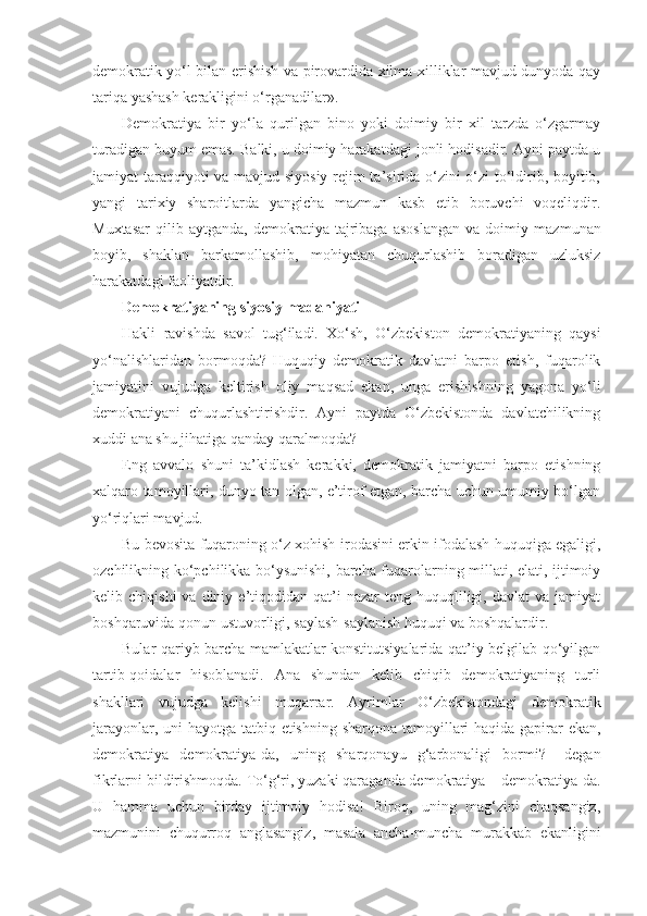 demokratik yo‘l bilan erishish va pirovardida xilma-xilliklar mavjud dunyoda qay
tariqa yashash kerakligini o‘rganadilar».
Demokratiya   bir   yo‘la   qurilgan   bino   yoki   doimiy   bir   xil   tarzda   o‘zgarmay
turadigan buyum emas. Balki, u doimiy harakatdagi jonli hodisadir. Ayni paytda u
jamiyat taraqqiyoti va mavjud siyosiy rejim ta’sirida o‘zini o‘zi to‘ldirib, boyitib,
yangi   tarixiy   sharoitlarda   yangicha   mazmun   kasb   etib   boruvchi   voqeliqdir.
Muxtasar   qilib  aytganda,   demokratiya   tajribaga   asoslangan   va   doimiy   mazmunan
boyib,   shaklan   barkamollashib,   mohiyatan   chuqurlashib   boradigan   uzluksiz
harakatdagi faoliyatdir.
Demokratiyaning siyosiy madaniyati
Hakli   ravishda   savol   tug‘iladi.   Xo‘sh,   O‘zbekiston   demokratiyaning   qaysi
yo‘nalishlaridan   bormoqda?   Huquqiy   demokratik   davlatni   barpo   etish,   fuqarolik
jamiyatini   vujudga   keltirish   oliy   maqsad   ekan,   unga   erishishning   yagona   yo‘li
demokratiyani   chuqurlashtirishdir.   Ayni   paytda   O‘zbekistonda   davlatchilikning
xuddi ana shu jihatiga qanday qaralmoqda?
Eng   avvalo   shuni   ta’kidlash   kerakki,   demokratik   jamiyatni   barpo   etishning
xalqaro tamoyillari, dunyo tan olgan, e’tirof etgan, barcha uchun umumiy bo‘lgan
yo‘riqlari mavjud.
Bu bevosita fuqaroning o‘z xohish-irodasini erkin ifodalash huquqiga egaligi,
ozchilikning ko‘pchilikka bo‘ysunishi, barcha fuqarolarning millati, elati, ijtimoiy
kelib  chiqishi  va  diniy  e’tiqodidan  qat’i  nazar   teng  huquqliligi,  davlat  va   jamiyat
boshqaruvida qonun ustuvorligi, saylash-saylanish huquqi va boshqalardir.
Bular qariyb barcha mamlakatlar konstitutsiyalarida qat’iy belgilab qo‘yilgan
tartib-qoidalar   hisoblanadi.   Ana   shundan   kelib   chiqib   demokratiyaning   turli
shakllari   vujudga   kelishi   muqarrar.   Ayrimlar   O‘zbekistondagi   demokratik
jarayonlar, uni  hayotga tatbiq etishning sharqona tamoyillari haqida gapirar  ekan,
demokratiya   demokratiya-da,   uning   sharqonayu   g‘arbonaligi   bormi?–   degan
fikrlarni bildirishmoqda. To‘g‘ri, yuzaki qaraganda demokratiya – demokratiya-da.
U   hamma   uchun   birday   ijtimoiy   hodisa!   Biroq,   uning   mag‘zini   chaqsangiz,
mazmunini   chuqurroq   anglasangiz,   masala   ancha-muncha   murakkab   ekanligini 