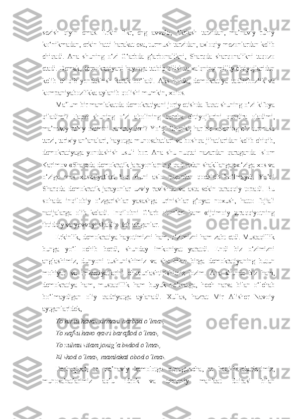 sezish   qiyin   emas.   Erkin   fikr,   eng   avvalo,   fikrlash   tarzidan,   ma’naviy   ruhiy
ko‘nikmadan, erkin hatti-harakat esa, turmush tarzidan, axloqiy mezonlardan kelib
chiqadi.   Ana   shuning   o‘zi   G‘arbda   g‘arbonalikni,   Sharqda   sharqonalikni   taqozo
etadi. Demak, demokratiyani hayotga tatbiq qilishda xalqning milliy ehtiyojlaridan
kelib   chiqib   yondashish   kerak   bo‘ladi.   Aks   holda,   demokratiya   tadbirbozlik   va
kompaniyabozlikka aylanib qolishi mumkin, xolos.
Ma’lum bir mamlakatda demokratiyani joriy etishda faqat shuning o‘zi kifoya
qiladimi?   Faqat   shuning   o‘zi   aholining   barcha   ehtiyojlarini   qondira   oladimi,
ma’naviy-ruhiy olamini qamraydimi? Yo‘q! Chunki, har bir xalqning o‘z turmush
tarzi, tarixiy an’analari, hayotga munosabatlari va boshqa jihatlaridan kelib chiqib,
demokratiyaga   yondashish   usuli   bor.   Ana   shu   nuqtai   nazardan   qaraganda   Islom
Karimov «Sharqda demokratik jarayonlarning qadimdan shakllangan o‘ziga xos va
o‘ziga   mos   xususiyatlari   bor.   Buni   aslo   nazardan   qochirib   bo‘lmaydi.   Ya’ni
Sharqda   demokratik   jarayonlar   uzviy   ravishda   va   asta-sekin   taraqqiy   topadi.   Bu
sohada   inqilobiy   o‘zgarishlar   yasashga   urinishlar   g‘oyat   noxush,   hatto   fojiali
natijalarga   olib   keladi.   Inqilobni   G‘arb   olimlari   ham   «ijtimoiy   taraqqiyotning
ibtidoiy va yovvoyi shakli» deb ataganlar.
Erkinlik, demokratiya hayotimizni ham, o‘zimizni ham zabt etdi. Mustaqillik
bunga   yo‘l   ochib   berdi,   shunday   imkoniyat   yaratdi.   Endi   biz   o‘zimizni
anglashimiz,   dunyoni   tushunishimiz   va   shu   bilan   birga   demokratiyaning   butun
mohiyati   va   imkoniyatlarini   chuqurlashtirishimiz   lozim.   Ana   shunda   biz   ham,
demokratiya   ham,   mustaqillik   ham   buyuk   ne’matga,   hech   narsa   bilan   o‘lchab
bo‘lmaydigan   oliy   qadriyatga   aylanadi.   Xullas,   hazrat   Mir   Alisher   Navoiy
aytganlaridek,
To hirsu havas xirmani barbod o‘lmas, 
To nafsu havo qasri baraftod o‘lmas, 
To zulmu sitam jonig‘a bedod o‘lmas, 
El shod o‘lmas, mamlakat obod o‘lmas.
Darhaqiqat,   to   ma’naviy   kamolotga   etmaguncha,   to   hatti-harakatlarimiz,
munosabatlarimiz   aqlu   idrok   va   umumiy   manfaat   doirasi   bilan 