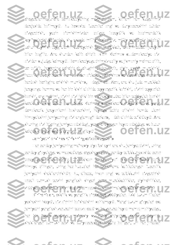 chegaralanmaguncha   demokratiyaning   mazmuni   ham,   ko‘lami   ham   kutganimiz
darajasida   bo‘lmaydi.   Bu   bevosita   fuqarolar   ongi   va   dunyoqarashini   tubdan
o‘zgartirish,   yaqin   o‘tmishimizdan   qolgan   loqaydlik   va   boqimandalik
kayfiyatlarini   yo‘qotish,   shu   asosda   milliy   davlatimiz,   milliy   vatanimiz   istiqboli
uchun   kuyinish   tuyg‘ularini   kuchaytirish   kabi   murakkab,   uzoq   muddatli   jarayon
bilan   bog‘liq.   Ana   shundan   kelib   chiqib   Islom   Karimov   «...demokratiya   o‘z-
o‘zidan vujudga kelmaydi. Demokratiyaga tinimsiz aqliy va jismoniy mehnat qilib,
ter   to‘kib,   hayotning   achchiq-chuchugini   obdan   totib,   qiyin,   aytish   mumkinki,
hatto fojiali tajribalarni ham boshdan o‘tkazib, og‘ir sinov va kurashlarga mardona
bardosh   beribgina   erishish   mumkin»,   –   degan   edi.   Zero,   ana   shu   juda   murakkab
jarayonga   hamma   va   har   bir   kishi   alohida   tayyorgarlik   ko‘rishi,   o‘zini   tayyorlab
borishi, eng muhimi, o‘zini o‘zi ichki bir ma’naviy qudrat bilan tarbiyalab borishi
kerak.   Shuning   uchun   ham   Islom   Karimov   «demokratik   o‘zgarishlar   va   yangi
demokratik   jarayonlarni   boshqarishni,   hayotga   tatbiq   qilishni   hamda   ularni
himoyalashni jamiyatning o‘zi anglamog‘i darkor», – deb alohida ta’kidlaydi. Ana
shuning o‘zi bizning jamiyat odtsidagi, yangilanayotgan hayot odtsidaga va butun
kelajak oldidagi vazifalarimizni belgilaydi.
Jamiyatni erkinlashtirishning «o‘zbek modeli»
Har qanday jamiyatning ma’naviy qiyofasi ayni ana shu jamiyat tizimi, uning
qanday g‘oyalarga va maqsadlarga ergashayotgani, qanday tafakkur asosida qaror
topayotgani   bilan   bog‘liq.   O‘zbekiston   tanlagan   yo‘l   inson   manfaatlari   to‘la
himoya   qilingan,   uning   haq-huquqlari   har   tomonlama   kafolatlangan   fuqarolik
jamiyatini   shakllantirishdir.   Bu,   albatta,   inson   ongi   va   tafakkurini   o‘zgartirish
orqali   turmush   tarzini   yangilash   singari   qator   murakkabliklar,   qiyinchiliklar,
ziddiyatlarni engib o‘tishni taqozo etmoqtsa. Ularni nimalarda ko‘rish mumkin?
Birinchidan,   eskilik   va   yangilik   o‘rtasidagi   ziddiyatlar.   Eski   tuzum   illatlari
yashashni istaydi, o‘z o‘rnini bo‘shatishni xohlamaydi. Yangi tuzum g‘oyalari esa
jamiyatni yangilash zaruratini taqozo etadi va bu zarurat hayot-mamot mohiyatiga,
har   bir   fuqaro   taqdiriga,   ma’naviy   va   ruhiy   ehtiyojiga,   asrlar   mobaynida
shakllangan   turmush   tarzi   va   dunyoqarashiga   bog‘liq   bo‘lgan,   uni   har   jihatdan 