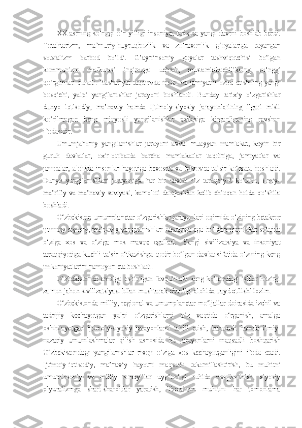 XX asrning so‘nggi  o‘n yilligi  insoniyat  tarixida yangi  davrni  boshlab berdi.
Totalitarizm,   ma’muriy-buyruqbozlik   va   zo‘ravonlik   g‘oyalariga   tayangan
sotsializm   barbod   bo‘ldi.   G‘ayriinsoniy   goyalar   tashviqotchisi   bo‘lgan
kommunizm   mafkurasi   inqirozga   uchrab,   mustamlakachilikning   so‘nggi
qo‘rgonlari   quladi.   Bashariyat   taqdirvda   inson   va   jamiyatni   ozod   etishning   yangi
bosqichi,   yalpi   yangilanishlar   jarayoni   boshlandi.   Bunday   tarixiy   o‘zgarishlar
dunyo   iqtisodiy,   ma’naviy   hamda   ijtimoiy-siyosiy   jarayonlarining   ilgari   misli
ko‘rilmagan   keng   miqyosli   yangilanishlar   pallasiga   kirganliganing   ravshan
ifodasidir.
Umumjahoniy   yangilanishlar   jarayoni   avval   muayyan   mamlakat,   keyin   bir
guruh   davlatlar,   oxir-oqibatda   barcha   mamlakatlar   taqdiriga,   jamiyatlar   va
jamoalar,   alohida   insonlar   hayotiga   bevosita   va   bilvosita   ta’sir   ko‘rsata   boshladi.
Dunyo   yangilanishlari   jarayoniga   har   bir   davlat   o‘z   taraqqiyot   ko‘lami,   ilmiy-
ma’rifiy  va   ma’naviy  saviyasi,   kamoloti  darajasidan   kelib  chiqqan  holda  qo‘shila
boshladi.
O‘zbekiston umumplanetar o‘zgarishlar jarayonlari oqimida o‘zining betakror
ijtimoiy-siyosiy, ma’naviy yangilanishlari dasturiga ega bo‘lgan mamlakat sifatida
o‘ziga   xos   va   o‘ziga   mos   mavqe   egalladi.   Yangi   sivilizatsiya   va   insoniyat
taraqqiyotiga kuchli  ta’sir  o‘tkazishga  qodir  bo‘lgan davlat sifatida o‘zining keng
imkoniyatlarini namoyon eta boshladi.
O‘zbekistonda   amalga   oshirilgan   favqulodda   keng   ko‘lamdagi   ishlar   hozirgi
zamon jahon sivilizatsiyasi bilan mushtarak ekanligi alohida qayd etilishi lozim.
O‘zbekistonda milliy, regional va umumplanetar mo‘ljallar doirasida izchil va
tadrijiy   kechayotgan   yalpi   o‘zgarishlarni   o‘z   vaqtida   o‘rganish,   amalga
oshirilayotgan   ijtimoiy-siyosiy   jarayonlarni   tahlil   etish,   baholash   hamda   ilmiy-
nazariy   umumlashmalar   qilish   asnosida   bu   jarayonlarni   maqsadli   boshqarish
O‘zbekistondagi   yangilanishlar   rivoji   o‘ziga   xos   kechayotganligini   ifoda   etadi.
Ijtimoiy-iqtisodiy,   ma’naviy   hayotni   maqsadli   takomillashtirish,   bu   muhitni
umuminsoniy   va   milliy   tamoyillar   uyg‘unligi   ruhida   rivojlantirish,   siyosiy
plyuralizmga   shart-sharoitlar   yaratish,   liberalizm   muhitini   har   tomonlama 