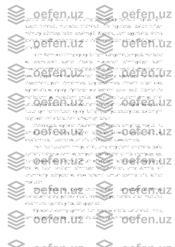 Qarorlar   qanday   qabul   qilinishi,   uning   ijrosi   qanday   nazorat   qilinayotganligini
kuzatib   borishadi,   munosabat   bildirishadi.   O‘z   hayotlariga   daxldor   bo‘lgan
ma’muriy   tadbirlarga   befarq   qarashmaydi.   Aksincha,   ularni   tayyorlashda   ishtirok
etishadi, natijada qarorlar ijrosi uchun o‘zlari manfaatdor sifatida mas’uliyatni his
qilishadi.
Islom Karimov aholining siyosiy faolligini kuchaytirish, jamiyatda manfaatlar
va   qarama-qarshi   kuchlar   o‘rtasida   muvozanatni   ta’minlaydigan   kuchli
mexanizmlarni shakllantirish zarurligiga alohida e’tibor beradi. Bu mexanizm eng
avvalo   jamiyatni   erkinlashtirish   orqali   odamlarning   saylovlarga   munosabatini
o‘zgartirishni,   yaqin   o‘tmishimizda   dunyoqarashimizda   o‘rnashib   qolgan   soxta
saylovbozlik   va   siyosiy   o‘yinlardan   voz   kechishni   taqozo   etadi.   Odamlar   o‘z
manfaatlarini   va   maqsadlarini   amalga   oshirish,   haq-huquqlarini   himoya   qilish
uchun saylovlarda ishtirok etish zarurligini anglamog‘i lozim. Saylash va saylanish
huquqi   ayni   har   bir   fuqaro   siyosiy   faolligini,   jamiyat   taraqqiyotiga   daxldorligini
belgilovchi omil sifatida o‘zini ko‘rsatmog‘i darkor.
O‘zbekistonda   saylovlar   o‘tkazishning   demokratik   tamoyillari   mavjud.   Bu
tamoyillar   jahon   saylov   o‘tkazish   tajribalari   asosvda   dunyoga   keldi   va
shakllanmoqda.  Fuqarolar esa uni to‘la-to‘kis qo‘llab-quvvatlamoqda.
Inson   haq-huquqlarini   himoya   qilish,   uning   ehtiyojlarini   qondirishda   davlat
qurilishi,   boshqaruv   tizimi   va   jamiyatni   erkinlashtirish   alohida   ahamiyatga   ega.
Bunday siyosat  xalq taqdirini, turmushi  va kelajagini kafolatlagan, uning yashash
erki   va   butun   ozodligini   ta’minlagan   bo‘ladi.   Zotan,   uning   zamirida   sof
umuminsoniy   qadriyatlar   va   shaxs   barkamol   turmush   tarzining   to‘la   kafolati
mavjuddir.
Taniqli   davlat   va   siyosat   arbobi   Cherchill   demokratiya   «hokimiyat
boshqaruvining   eng   yaroqsiz   shakli,   lekin   insoniyat   hozircha   undan   maqbulroq
shaklini topa olganicha yo‘q», deb aytgan edi.
Siyosatshunoslarning   ayrimlari   buni   paradoks   sifatida   tushunishadi.   Biroq,
demokratiyaning bunday – Cherchillcha talqinining ham mantig‘i bor. 